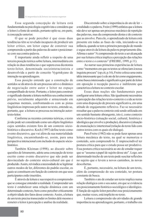 A importância da leitura no ensino superior

       Essa segunda concepção de leitura está                        Discorrendo sobre a importância do ato de ler -
fundamentada na psicologia cognitivista e considera que       a realidade e a palavra, Freire (1999) enfatiza que a leitura
o leitor é a fonte de sentido, portanto opõe-se, em parte,    não deve ser apenas um processo mecânico de repetição
à concepção anterior.                                         das palavras, mas da compreensão destas e do contexto
       O que se pode perceber é que essas duas                que as envolve. Para ele, o aprendizado da leitura está
tendências têm se revelado incapazes de produzir um           presente em todas as fases da vida, iniciando-se na
leitor crítico, um leitor capaz de construir sua              infância, quando se tem a primeira percepção de mundo
compreensão a partir das palavras do autor e posicionar-      e segue através da leitura da palavra propriamente dita.
se com sua contra-palavra.                                    Afirma o autor “A compreensão do texto a ser alcançada
       É importante ainda refletir a respeito de uma          por sua leitura crítica implica a percepção das relações
terceira posição teórica sobre leitura, intermediária em      entre o texto e o contexto” (FREIRE, 1999, p.11).
relação às duas tendências e que supera essa dicotomia               Ao narrar suas primeiras experiências de leitura
texto-leitor, denominada sociointeracionista e                como “momentos em que os textos se ofereciam à nossa
desenvolvida a partir do conceito Vygotskyano de              inquieta procura” (op.cit, p.16), Freire coloca uma outra
interação na aprendizagem.                                    idéia interessante que é a do ato de ler como engajamento,
       Essa posição entende que a construção de               como busca interessada e significativa por parte do leitor
sentidos se dá através de um processo ativo e dinâmico        em oposição à recepção passiva e indiferente que
de negociação entre autor e leitor no espaço                  caracteriza a leitura no contexto escolar.
compartilhado do texto. Portanto, o leitor para construir            Essas duas noções são fundamentais para
o significado durante a leitura mobiliza seu conhecimento     configurar uma leitura crítica. São igualmente necessárias
prévio, socialmente adquirido e armazenado em                 a percepção das relações texto-contexto e a ida ao texto
esquemas mentais, confrontando-os com as pistas               com uma disposição de procura significativa, em uma
lingüísticas impressas pelo autor no texto, entende-se,       atitude de engajamento reflexivo. Faz-se necessário
portanto, que a leitura se processa na interação autor-       ressaltar que a palavra contexto está sendo utilizada em
texto-leitor.                                                 um sentido bastante abrangente, isto é, como contexto
       Conforme as recentes correntes teóricas, o texto       sócio-histórico (situação social, cultural, histórica e
já não pode ser considerado como um objeto lingüístico        ideológica que envolve a produção), discursivo (situação
cujos sentidos existem fora de um contexto sócio-             de enunciação) e intertextual (relação do texto lido com
histórico e discursivo. Koch (1997) define texto como         outros textos com os quais ele dialoga).
evento discursivo, que vai além da sua materialidade                 Para Freire (1982) não se pode fazer apenas uma
lingüística, encaminhando-se, assim, para uma                 leitura mecânica do texto, na qual se memoriza o
perspectiva interacional com inclusão do aspecto sócio-       conteúdo, sem compreendê-lo. É imprescindível ter
histórico.                                                    postura crítica para que o estudo possa ser produtivo.
       Também Kleiman (1998), ao discutir sobre               Essa postura crítica necessária ao ato de estudar requer
questões de letramento, adota uma concepção de texto          que se “assuma o papel de sujeito desse ato”. Logo, um
escrito como evento discursivo que não pode ser               determinado trecho de um texto pode suscitar reflexões
desvinculado do contexto sócio-cultural em que é              no sujeito que o levem a novos caminhos, às novas
produzido. Assim, reivindica a necessidade de se legitimar    descobertas.
outros modos de ler, diferentes do padrão escolar, os                É, portanto, necessário, na leitura de um texto,
quais se constituem em função do contexto em que seus         além da compreensão do seu conteúdo, ter postura
participantes estão inseridos.                                constante de busca.
       É através da leitura e sua respectiva compreensão             Também o ato de estudar um texto implica numa
que se consegue entender a realidade. Compreender um          relação dialógica com o seu autor, em que se evidencia
texto é estabelecer uma relação dinâmica com um               seu posicionamento histórico-sociológico e ideológico.
determinado contexto, bem como perceber criticamente          É função do sujeito leitor perceber esse posicionamento
a objetividade dos fatos desse contexto. Assim, a leitura     que, muitas vezes, está implícito no texto.
de um texto precisa transcender os limites dele mesmo e              Leitura e compreensão são atividades de grande
remeter o leitor à percepção e análise da realidade.          importância na aprendizagem; portanto, o trabalho em

           80
 