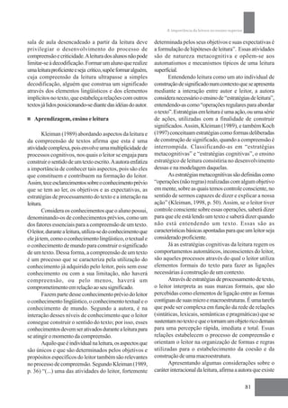 A importância da leitura no ensino superior

sala de aula desencadeado a partir da leitura deve             determinada pelos seus objetivos e suas expectativas é
privilegiar o desenvolvimento do processo de                   a formulação de hipóteses de leitura”. Essas atividades
compreensão e criticidade. A leitura dos alunos não pode       são de natureza metacognitiva e opõem-se aos
limitar-se à decodificação. Formar um aluno que realize        automatismos e mecanismos típicos de uma leitura
uma leitura proficiente e seja crítico, supõe formar alguém,   superficial.
cuja compreensão da leitura ultrapasse a simples                      Entendendo leitura como um ato individual de
decodificação, alguém que construa um significado              construção de significado num contexto que se apresenta
através dos elementos lingüísticos e dos elementos             mediante a interação entre autor e leitor, a autora
implícitos no texto, que estabeleça relações com outros        considera necessário o ensino de “estratégias de leitura”,
textos já lidos posicionando-se diante das idéias do autor.    entendendo-as como “operações regulares para abordar
                                                               o texto”. Estratégias em leitura é uma ação, ou uma série
   Aprendizagem, ensino e leitura                              de ações, utilizadas com a finalidade de construir
                                                               significados. Assim, Kleiman (1989), e também Koch
        Kleiman (1989) abordando aspectos da leitura e         (1997) conceituam estratégias como formas deliberadas
da compreensão de textos afirma que esta é uma                 de construção de significado, quando a compreensão é
atividade complexa, pois envolve uma multiplicidade de         interrompida. Classificando-as em “estratégias
processos cognitivos, nos quais o leitor se engaja para        metacognitivas” e “estratégias cognitivas”, o ensino
construir o sentido de um texto escrito. A autora enfatiza     estratégico de leitura consistiria no desenvolvimento
a importância de conhecer tais aspectos, pois são eles         dessas e na modelagem daquelas.
que constituem e contribuem na formação do leitor.                    As estratégias metacognitivas são definidas como
Assim, tece esclarecimentos sobre o conhecimento prévio        “operações (não regras) realizadas com algum objetivo
que se tem ao ler, os objetivos e as expectativas, as          em mente, sobre as quais temos controle consciente, no
estratégias de processamento do texto e a interação na         sentido de sermos capazes de dizer e explicar a nossa
leitura.                                                       ação” (Kleiman, 1998, p. 50). Assim, se o leitor tiver
        Considera os conhecimentos que o aluno possui,         controle consciente sobre essas operações, saberá dizer
denominando-os de conhecimentos prévios, como um               para que ele está lendo um texto e saberá dizer quando
dos fatores essenciais para a compreensão de um texto.         não está entendendo um texto. Essas são as
O leitor, durante a leitura, utiliza-se do conhecimento que    características básicas apontadas para que um leitor seja
ele já tem, como o conhecimento lingüístico, o textual e       considerado proficiente.
o conhecimento de mundo para construir o significado                  Já as estratégias cognitivas da leitura regem os
de um texto. Dessa forma, a compreensão de um texto            comportamentos automáticos, inconscientes do leitor,
é um processo que se caracteriza pela utilização do            são aqueles processos através do qual o leitor utiliza
conhecimento já adquirido pelo leitor, pois sem esse           elementos formais do texto para fazer as ligações
conhecimento ou com a sua limitação, não haverá                necessárias à construção de um contexto.
compreensão, ou pelo menos, haverá um                                 Através de estratégias de processamento de texto,
comprometimento em relação ao seu significado.                 o leitor interpreta as suas marcas formais, que são
        Fazem parte desse conhecimento prévio do leitor        percebidas como elementos de ligação entre as formas
o conhecimento lingüístico, o conhecimento textual e o         contíguas de suas micro e macroestruturas. É uma tarefa
conhecimento de mundo. Segundo a autora, é na                  que pode ser complexa em função da rede de relações
interação desses níveis de conhecimento que o leitor           (sintáticas, lexicais, semânticas e pragmáticas) que se
consegue construir o sentido do texto; por isso, esses         sustentam no texto e que o tornam um objeto rico demais
conhecimentos devem ser ativados durante a leitura para        para uma percepção rápida, imediata e total. Essas
se atingir o momento da compreensão.                           relações estabelecem o processo de compreensão e
        Aquilo que é individual na leitura, os aspectos que    orientam o leitor na organização de formas e regras
são únicos e que são determinados pelos objetivos e            utilizadas para o estabelecimento da coesão e da
propósitos específicos do leitor também são relevantes         construção de uma macroestrutura.
no processo de compreensão. Segundo Kleiman (1989,                    Apresentando algumas considerações sobre o
p. 36) “(...) uma das atividades do leitor, fortemente         caráter interacional da leitura, afirma a autora que existe

                                                                                                                   81
 