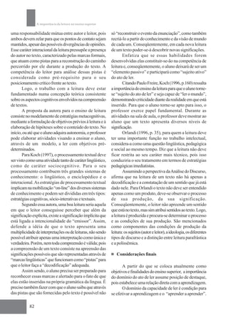 A importância da leitura no ensino superior

uma responsabilidade mútua entre autor e leitor, pois         só “reconstruir o evento da enunciação”, como também
ambos devem zelar para que os pontos de contato sejam         recriá-lo a partir do conhecimento e da visão de mundo
mantidos, apesar das possíveis divergências de opiniões.      de cada um. Conseqüentemente, em cada nova leitura
Esse caráter interacional da leitura pressupõe a presença     de um texto poder-se-á descobrir novas significações.
do autor no texto, caracterizado pelas marcas formais,               Enfatiza que se essas habilidades forem
que atuam como pistas para a reconstrução do caminho          desenvolvidas elas constituir-se-ão na competência de
percorrido por ele durante a produção do texto. A             leitura e, conseqüentemente, o aluno deixará de ser um
competência do leitor para análise dessas pistas é            “elemento passivo” e participará como “sujeito ativo”
considerada como pré-requisito para o seu                     do ato de ler.
posicionamento crítico frente ao texto.                              Citando Paulo Freire, Koch (1996, p.160) ressalta
       Logo, o trabalho com a leitura deve estar              a importância do ensino da leitura para que o aluno torne-
fundamentado numa concepção teórica consistente               se “sujeito do ato de ler” e seja capaz de “ler o mundo”,
sobre os aspectos cognitivos envolvidos na compreensão        demonstrando criticidade diante da realidade em que está
de textos.                                                    inserido. Para que o aluno torne-se apto para isso, o
       A proposta da autora para o ensino de leitura          professor exerce papel fundamental. Durante as
consiste no modelamento de estratégias metacognitivas,        atividades na sala de aula, o professor deve mostrar ao
mediante a formulação de objetivos prévios à leitura e à      aluno que um texto apresenta diversos níveis de
elaboração de hipóteses sobre o conteúdo do texto. No         significação.
início, ou até que o aluno adquira autonomia, o professor            Orlandi (1996, p. 35), para quem a leitura deve
pode elaborar atividades visando a ensinar o aluno,           ter uma importante função no trabalho intelectual,
através de um modelo, a ler com objetivos pré-                considera-a como uma questão lingüística, pedagógica
determinados.                                                 e social ao mesmo tempo. Diz que a leitura não deve
       Para Koch (1997), o processamento textual deve         ficar restrita ao seu caráter mais técnico, pois isso
ser visto como uma atividade tanto de caráter lingüístico,    conduziria o seu tratamento em termos de estratégias
como de caráter sociocognitivo. Para o seu                    pedagógicas imediatistas.
processamento contribuem três grandes sistemas de                    Assumindo a perspectiva da Análise do Discurso,
conhecimento: o lingüístico, o enciclopédico e o              afirma que na leitura de um texto não há apenas a
interacional. As estratégias de processamento textual         decodificação e a constatação de um sentido que já está
implicam na mobilização “on-line” dos diversos sistemas       dado nele. Para Orlandi o texto não deve ser entendido
de conhecimento e podem ser divididas em três tipos:          apenas como um produto, deve-se observar o processo
estratégias cognitivas, sócio-interativas e textuais.         de sua produção, da sua significação.
       Segundo essa autora, uma boa leitura seria aquela      Conseqüentemente, o leitor não apreende um sentido
em que o leitor conseguisse perceber que além da              que está no texto, mas sim atribui sentidos ao texto. Logo,
significação explícita, existe a significação implícita que   a leitura é produzida e procura-se determinar o processo
está ligada a intencionalidade do “emissor”. Assim,           e as condições de sua produção. São mencionados
defende a idéia de que o texto apresenta uma                  como componentes das condições de produção da
multiplicidade de interpretações ou de leituras, não sendo    leitura: os sujeitos (autor e leitor), a ideologia, os diferentes
possível atribuir apenas uma interpretação como única e       tipos de discurso e a distinção entre leitura parafrástica
verdadeira. Porém, nem toda compreensão é válida; pois        e a polissêmica.
a compreensão de um texto consiste na apreensão das
significações possíveis que são representadas através de         Considerações finais
“marcas lingüísticas” que funcionam como “pistas” para
que o leitor faça a “decodificação” adequada.                        A partir do que se coloca atualmente como
       Assim sendo, o aluno precisa ser preparado para        objetivos e finalidades do ensino superior, a importância
reconhecer essas marcas e alertado para o fato de que         do domínio do ato de ler assume posição de destaque,
elas estão inseridas na própria gramática da língua. É        pois estabelece uma relação direta com a aprendizagem.
preciso também fazer com que o aluno saiba que através               O domínio da capacidade de ler é condição para
das pistas que são fornecidas pelo texto é possível não       se efetivar a aprendizagem e o “aprender a aprender”.

           82
 
