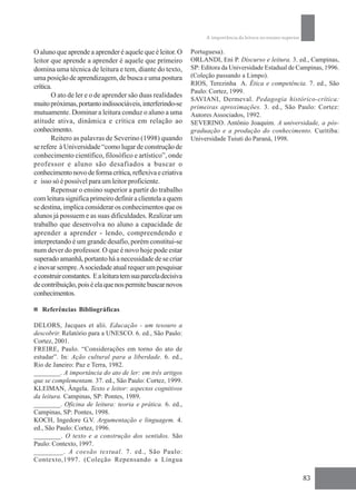 A importância da leitura no ensino superior

O aluno que aprende a aprender é aquele que é leitor. O        Portuguesa).
leitor que aprende a aprender é aquele que primeiro            ORLANDI, Eni P. Discurso e leitura. 3. ed., Campinas,
domina uma técnica de leitura e tem, diante do texto,          SP: Editora da Universidade Estadual de Campinas, 1996.
uma posição de aprendizagem, de busca e uma postura            (Coleção passando a Limpo).
                                                               RIOS, Terezinha A. Ética e competência. 7. ed., São
crítica.
                                                               Paulo: Cortez, 1999.
       O ato de ler e o de aprender são duas realidades
                                                               SAVIANI, Dermeval. Pedagogia histórico-crítica:
muito próximas, portanto indissociáveis, interferindo-se       primeiras aproximações. 3. ed., São Paulo: Cortez:
mutuamente. Dominar a leitura conduz o aluno a uma             Autores Associados, 1992.
atitude ativa, dinâmica e crítica em relação ao                SEVERINO. Antônio Joaquim. A universidade, a pós-
conhecimento.                                                  graduação e a produção do conhecimento. Curitiba:
       Reitero as palavras de Severino (1998) quando           Universidade Tuiuti do Paraná, 1998.
se refere à Universidade “como lugar de construção de
conhecimento científico, filosófico e artístico”, onde
professor e aluno são desafiados a buscar o
conhecimento novo de forma crítica, reflexiva e criativa
e isso só é possível para um leitor proficiente.
       Repensar o ensino superior a partir do trabalho
com leitura significa primeiro definir a clientela a quem
se destina, implica considerar os conhecimentos que os
alunos já possuem e as suas dificuldades. Realizar um
trabalho que desenvolva no aluno a capacidade de
aprender a aprender - lendo, compreendendo e
interpretando é um grande desafio, porém constitui-se
num dever do professor. O que é novo hoje pode estar
superado amanhã, portanto há a necessidade de se criar
e inovar sempre. A sociedade atual requer um pesquisar
e construir constantes. E a leitura tem sua parcela decisiva
de contribuição, pois é ela que nos permite buscar novos
conhecimentos.

   Referências Bibliográficas

DELORS, Jacques et alii. Educação - um tesouro a
descobrir. Relatório para a UNESCO. 6. ed., São Paulo:
Cortez, 2001.
FREIRE, Paulo. “Considerações em torno do ato de
estudar”. In: Ação cultural para a liberdade. 6. ed.,
Rio de Janeiro: Paz e Terra, 1982.
________. A importância do ato de ler: em três artigos
que se complementam. 37. ed., São Paulo: Cortez, 1999.
KLEIMAN, Ângela. Texto e leitor: aspectos cognitivos
da leitura. Campinas, SP: Pontes, 1989.
________. Oficina de leitura: teoria e prática. 6. ed.,
Campinas, SP: Pontes, 1998.
KOCH, Ingedore G.V. Argumentação e linguagem. 4.
ed., São Paulo: Cortez, 1996.
________. O texto e a construção dos sentidos. São
Paulo: Contexto, 1997.
________. A coesão textual. 7. ed., São Paulo:
Contexto,1997. (Coleção Repensando a Língua

                                                                                                                  83
 