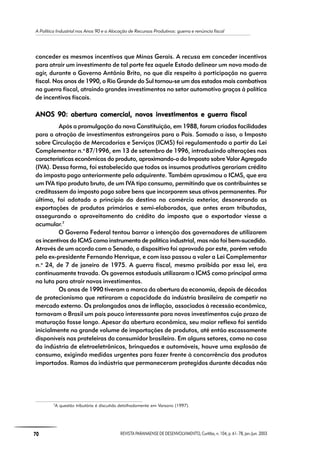 A Política Industrial nos Anos 90 e a Alocação de Recursos Produtivos: guerra e renúncia fiscal
70 REVISTA PARANAENSE DE DESENVOLVIMENTO, Curitiba, n. 104, p. 61- 78, jan./jun. 2003
conceder os mesmos incentivos que Minas Gerais. A recusa em conceder incentivos
para atrair um investimento de tal porte fez aquele Estado delinear um novo modo de
agir, durante o Governo Antônio Brito, no que diz respeito à participação na guerra
fiscal. Nos anos de 1990, o Rio Grande do Sul tornou-se um dos estados mais combativos
na guerra fiscal, atraindo grandes investimentos no setor automotivo graças à política
de incentivos fiscais.
ANOS 90:ANOS 90:ANOS 90:ANOS 90:ANOS 90: abertura comercial, novos investimentos e guerra fiscalabertura comercial, novos investimentos e guerra fiscalabertura comercial, novos investimentos e guerra fiscalabertura comercial, novos investimentos e guerra fiscalabertura comercial, novos investimentos e guerra fiscal
Após a promulgação da nova Constituição, em 1988, foram criadas facilidades
para a atração de investimentos estrangeiros para o País. Somado a isso, o Imposto
sobre Circulação de Mercadorias e Serviços (ICMS) foi regulamentado a partir da Lei
Complementar n.o
87/1996, em 13 de setembro de 1996, introduzindo alterações nas
características econômicas do produto, aproximando-o do Imposto sobre Valor Agregado
(IVA). Dessa forma, foi estabelecido que todos os insumos produtivos gerariam crédito
do imposto pago anteriormente pelo adquirente. Também aproximou o ICMS, que era
um IVA tipo produto bruto, de um IVA tipo consumo, permitindo que os contribuintes se
creditassem do imposto pago sobre bens que incorporem seus ativos permanentes. Por
último, foi adotado o princípio do destino no comércio exterior, desonerando as
exportações de produtos primários e semi-elaborados, que antes eram tributadas,
assegurando o aproveitamento do crédito do imposto que o exportador viesse a
acumular.7
O Governo Federal tentou barrar a intenção dos governadores de utilizarem
os incentivos do ICMS como instrumento de política industrial, mas não foi bem-sucedido.
Através de um acordo com o Senado, o dispositivo foi aprovado por este, porém vetado
pelo ex-presidente Fernando Henrique, e com isso passou a valer a Lei Complementar
n.o
24, de 7 de janeiro de 1975. A guerra fiscal, mesmo proibida por essa lei, era
continuamente travada. Os governos estaduais utilizaram o ICMS como principal arma
na luta para atrair novos investimentos.
Os anos de 1990 tiveram a marca da abertura da economia, depois de décadas
de protecionismo que retiraram a capacidade da indústria brasileira de competir no
mercado externo. Os prolongados anos de inflação, associados à recessão econômica,
tornavam o Brasil um país pouco interessante para novos investimentos cujo prazo de
maturação fosse longo. Apesar da abertura econômica, seu maior reflexo foi sentido
inicialmente no grande volume de importações de produtos, até então escassamente
disponíveis nas prateleiras do consumidor brasileiro. Em alguns setores, como no caso
da indústria de eletroeletrônicos, brinquedos e automóveis, houve uma explosão de
consumo, exigindo medidas urgentes para fazer frente à concorrência dos produtos
importados. Ramos da indústria que permaneceram protegidos durante décadas não
7
A questão tributária é discutida detalhadamente em Varsano (1997).
 