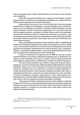 REVISTA PARANAENSE DE DESENVOLVIMENTO, Curitiba, n. 104, p. 61- 78, jan./jun. 2003 71
Krongnon Wailamer de Souza Regueira
estavam preparados para competir repentinamente com produtos vindos de países
mais competitivos.
Outro fator de grande importância foi o processo de privatização. A União
deixa de investir em setores antes considerados estratégicos para o desenvolvimento
do País e inicia o processo de privatização das estatais.
Nessa primeira fase, que vai até o início do Plano Real, não houve grandes
investimentos na indústria, principalmente no que diz respeito ao setor automotivo.
Mesmo com uma legislação que facilitava a entrada de capital estrangeiro, poucos
estavam dispostos a realizar investimentos significativos em um país que ainda não
tinha conseguido solucionar o problema da inflação. Deve-se levar em consideração
que boa parte do Governo Collor foi marcada por denúncias de corrupção, o que
aumentava o grau de incerteza quanto ao futuro político nacional. Ainda que os estados
fornecessem incentivos generosos nesse período, estes não seriam suficientes para
atrair grandes inversões.
Com a implantação do Plano Real a partir de julho de 1994, a estabilidade da
moeda e o fim do imposto inflacionário provocaram uma explosão de consumo. Aliado
a isso, o fim da ilusão monetária fez com que houvesse uma despoupança em prol da
aquisição de mercadorias, sobretudo bens de consumo duráveis. Com o controle da
inflação, a retomada do crédito fomentou o consumo de determinados bens de maior
valor, que poderiam ser financiados com prazos mais longos.8
A falta de investimento ao longo dos anos de 1980 fez com que o parque
industrial brasileiro se encontrasse defasado tecnologicamente, principalmente nos
setores em que a demanda mais cresceu. A indústria nacional operava próxima do
pleno emprego em alguns setores, e ainda tinha que competir com produtos importados.
No caso do setor automotivo, que motivou a maior parte da guerra fiscal, a
situação era mais grave. O automóvel, símbolo da política implementada por Juscelino
Kubitschek, voltava a ser o carro-chefe dessa nova fase de retomada do crescimento
econômico. Os longos anos sem investimento, uma linha de produtos defasada e o
câmbio valorizado colocaram o setor automotivo brasileiro em cheque. Além disso, a
implantação do Mercosul e a criação de um regime especial para o setor automotivo
por parte da Argentina ameaçavam sobremaneira o futuro desse segmento tão
importante para a economia do País. Os efeitos de linkage, tanto para frente como para
trás, tornam o setor um importante gerador de empregos e tecnologia.
A discussão entre Brasil e Argentina em torno do setor modificou a alocação
de alguns investimentos, que estavam sendo direcionados para a Argentina graças aos
incentivos que esse país concedia. Pelo fato de ter sido o primeiro país do Mercosul a
conceder incentivos, na ausência de um acordo entre os dois países, criou-se uma
distorção no processo alocativo.
8
Mesmo com a taxa de juros real ainda elevada, isso pouco influenciava na decisão de financiamento. Alguns
estudos mostram que o consumidor brasileiro se preocupa mais com o valor da prestação e o número de parcelas do que
efetivamente com os juros reais.
 
