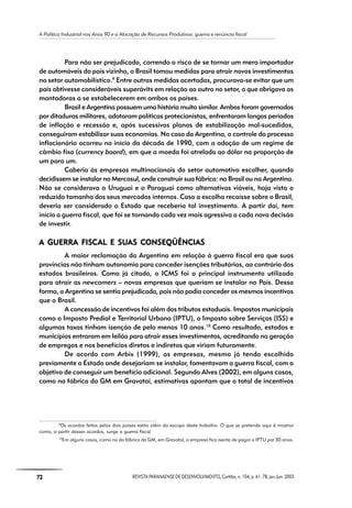 A Política Industrial nos Anos 90 e a Alocação de Recursos Produtivos: guerra e renúncia fiscal
72 REVISTA PARANAENSE DE DESENVOLVIMENTO, Curitiba, n. 104, p. 61- 78, jan./jun. 2003
Para não ser prejudicado, correndo o risco de se tornar um mero importador
de automóveis do país vizinho, o Brasil tomou medidas para atrair novos investimentos
no setor automobilístico.9
Entre outras medidas acertadas, procurava-se evitar que um
país obtivesse consideráveis superávits em relação ao outro no setor, o que obrigava as
montadoras a se estabelecerem em ambos os países.
Brasil e Argentina possuem uma história muito similar. Ambos foram governados
por ditaduras militares, adotaram políticas protecionistas, enfrentaram longos períodos
de inflação e recessão e, após sucessivos planos de estabilização mal-sucedidos,
conseguiram estabilizar suas economias. No caso da Argentina, o controle do processo
inflacionário ocorreu no início da década de 1990, com a adoção de um regime de
câmbio fixo (currency board), em que a moeda foi atrelada ao dólar na proporção de
um para um.
Caberia às empresas multinacionais do setor automotivo escolher, quando
decidissem se instalar no Mercosul, onde construir sua fábrica: no Brasil ou na Argentina.
Não se considerava o Uruguai e o Paraguai como alternativas viáveis, haja vista o
reduzido tamanho dos seus mercados internos. Caso a escolha recaísse sobre o Brasil,
deveria ser considerado o Estado que receberia tal investimento. A partir daí, tem
início a guerra fiscal, que foi se tornando cada vez mais agressiva a cada nova decisão
de investir.
A GUERRA FISCA GUERRA FISCA GUERRA FISCA GUERRA FISCA GUERRA FISCAL E SUAL E SUAL E SUAL E SUAL E SUAAAAAS CONSEQÜÊNCIAS CONSEQÜÊNCIAS CONSEQÜÊNCIAS CONSEQÜÊNCIAS CONSEQÜÊNCIASSSSS
A maior reclamação da Argentina em relação à guerra fiscal era que suas
províncias não tinham autonomia para conceder isenções tributárias, ao contrário dos
estados brasileiros. Como já citado, o ICMS foi o principal instrumento utilizado
para atrair as newcomers – novas empresas que queriam se instalar no País. Dessa
forma, a Argentina se sentia prejudicada, pois não podia conceder os mesmos incentivos
que o Brasil.
A concessão de incentivos foi além dos tributos estaduais. Impostos municipais
como o Imposto Predial e Territorial Urbano (IPTU), o Imposto sobre Serviços (ISS) e
algumas taxas tinham isenção de pelo menos 10 anos.10
Como resultado, estados e
municípios entraram em leilão para atrair esses investimentos, acreditando na geração
de empregos e nos benefícios diretos e indiretos que viriam futuramente.
De acordo com Arbix (1999), as empresas, mesmo já tendo escolhido
previamente o Estado onde desejariam se instalar, fomentavam a guerra fiscal, com o
objetivo de conseguir um benefício adicional. Segundo Alves (2002), em alguns casos,
como na fábrica da GM em Gravataí, estimativas apontam que o total de incentivos
9
Os acordos feitos pelos dois países estão além do escopo deste trabalho. O que se pretende aqui é mostrar
como, a partir desses acordos, surge a guerra fiscal.
10
Em alguns casos, como no da fábrica da GM, em Gravataí, a empresa fica isenta de pagar o IPTU por 30 anos.
 