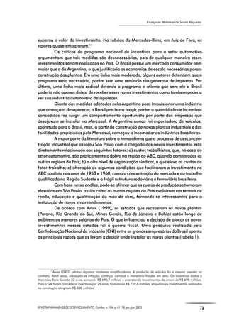 REVISTA PARANAENSE DE DESENVOLVIMENTO, Curitiba, n. 104, p. 61- 78, jan./jun. 2003 73
Krongnon Wailamer de Souza Regueira
superou o valor do investimento. Na fábrica da Mercedes-Benz, em Juiz de Fora, os
valores quase empataram.11
Os críticos do programa nacional de incentivos para o setor automotivo
argumentam que tais medidas são desnecessárias, pois de qualquer maneira esses
investimentos seriam realizados no País. O Brasil possui um mercado consumidor bem
maior que o da Argentina, o que justificaria as economias de escala necessárias para a
construção das plantas. Em uma linha mais moderada, alguns autores defendem que o
programa seria necessário, porém sem uma renúncia tão generosa de impostos. Por
último, uma linha mais radical defende o programa e afirma que sem ele o Brasil
poderia não apenas deixar de receber esses novos investimentos como também poderia
ver sua indústria automotiva desaparecer.
Diante das medidas adotadas pela Argentina para impulsionar uma indústria
que ameaçava desaparecer, o Brasil precisava reagir, porém a quantidade de incentivos
concedidos fez surgir um comportamento oportunista por parte das empresas que
desejavam se instalar no Mercosul. A Argentina nunca foi exportadora de veículos,
sobretudo para o Brasil, mas, a partir da construção de novas plantas industriais e das
facilidades propiciadas pelo Mercosul, começou a incomodar as indústrias brasileiras.
A maior parte da literatura sobre o tema afirma que o processo de desconcen-
tração industrial que assolou São Paulo com a chegada dos novos investimentos está
diretamente relacionado aos seguintes fatores: a) custos trabalhistas, que, no caso do
setor automotivo, são praticamente o dobro na região do ABC, quando comparados às
outras regiões do País; b) o alto nível de organização sindical, o que eleva os custos do
fator trabalho; c) alteração de algumas condições que facilitaram o investimento no
ABC paulista nos anos de 1950 e 1960, como a concentração do mercado e do trabalho
qualificado na Região Sudeste e a frágil estrutura rodoviária e ferroviária brasileira.
Com base nessa análise, pode-se afirmar que os custos de produção se tornaram
elevados em São Paulo, assim como as outras regiões do País evoluíram em termos de
renda, educação e qualificação da mão-de-obra, tornando-se interessantes para a
instalação de novos empreendimentos.
De acordo com Arbix (1999), os estados que receberam as novas plantas
(Paraná, Rio Grande do Sul, Minas Gerais, Rio de Janeiro e Bahia) estão longe de
exibirem os menores salários do País. O que influenciou a decisão de alocar os novos
investimentos nesses estados foi a guerra fiscal. Uma pesquisa realizada pela
Confederação Nacional da Indústria (CNI) entre os grandes empresários do Brasil aponta
as principais razões que os levam a decidir onde instalar as novas plantas (tabela 1).
11
Alves (2002) adotou algumas hipóteses simplificadoras. A produção de veículos foi a mesma prevista no
contrato. Além disso, pressupôs-se inflação, correção cambial e monetária fixadas em zero. Os incentivos dados à
Mercedes-Benz durarão 22 anos, somando R$ 690,7 milhões e acarretando investimentos da ordem de R$ 695 milhões.
Para a GM foram concedidos incentivos por 29 anos, totalizando R$ 759,6 milhões, enquanto os investimentos realizados
na construção atingiram R$ 600 milhões.
 