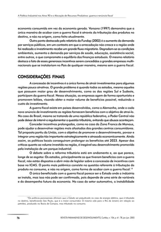 A Política Industrial nos Anos 90 e a Alocação de Recursos Produtivos: guerra e renúncia fiscal
76 REVISTA PARANAENSE DE DESENVOLVIMENTO, Curitiba, n. 104, p. 61- 78, jan./jun. 2003
economia consumida em vez da economia gerada. Varsano (1997) demonstra que a
única maneira de acabar com a guerra fiscal é através da tributação dos produtos no
destino, e não na origem, como feito atualmente.
Outro ponto destacado pelo relatório da Fundap (2002) é o aumento da demanda
por serviços públicos, em um contexto em que a arrecadação não cresce e a região onde
foi realizado o investimento recebe um grande fluxo migratório. Degradam-se as condições
ambientais, aumenta a demanda por serviços de saúde, educação, assistência social,
entre outros, o que compromete o equilíbrio das finanças estaduais. O mesmo relatório
destaca o fato de esses generosos incentivos serem concedidos a grandes empresas multi-
nacionais que se instalariam no País de qualquer maneira, mesmo sem a guerra fiscal.
CONSIDERAÇÕES FINAISCONSIDERAÇÕES FINAISCONSIDERAÇÕES FINAISCONSIDERAÇÕES FINAISCONSIDERAÇÕES FINAIS
A concessão de incentivos é a única forma de atrair investimentos para algumas
regiões pouco atrativas. O grande problema é quando todos os estados, mesmo aqueles
que possuem maior grau de desenvolvimento, como os das regiões Sul e Sudeste,
participam da guerra fiscal. Nessa situação, as empresas agem de forma oportunista e
promovem leilões, visando obter o maior volume de benefícios possível, reduzindo o
custo do investimento.
A guerra fiscal existe em países desenvolvidos, como a Alemanha, onde a cada
novo anúncio de investimento as regiões fornecem benefícios com o objetivo de atraí-lo.
No caso do Brasil, mesmo se tratando de uma república federativa, o Poder Central não
podedeixardeintervireregulamentaraquestãotributária,evitandoqueabusosaconteçam.
Conceder incentivos prolongados, como no caso da Zona Franca de Manaus,
pode ajudar a desenvolver regiões mais afastadas dos grandes centros consumidores.
Tal proposta partiu da União, com o objetivo de promover o desenvolvimento, povoar e
integrar uma região tão importante estrategicamente e atrasada economicamente. Ainda
assim, os políticos locais conseguiram prolongar os benefícios até 2023. Apesar das
críticas quanto ao volume investido na região, é inegável seu desenvolvimento promovido
pela instalação de um parque industrial.
O debate sobre a reforma tributária está em andamento e, ao que parece,
longe de se esgotar. Os estados, principalmente os que tiveram benefícios com a guerra
fiscal, não estão dispostos a abrir mão de legislar sobre a concessão de incentivos com
base no ICMS. O ponto mais polêmico consiste na questão referente à tributação do
produto no consumo, e não na origem, como forma de acabar com a guerra fiscal.13
O único beneficiado com a guerra fiscal parece ser o Estado onde a indústria
se instala, mas isso não pode ser confirmado, pois depende de uma série de variáveis
e do desempenho futuro da economia. No caso do setor automotivo, a instabilidade
13
Os políticos paranaenses afirmam que o Estado sai prejudicado no caso da energia elétrica, que é tributada
no destino, beneficiando São Paulo, que é o maior consumidor. O mesmo vale para o Rio de Janeiro em relação ao
petróleo, produzido na Bacia de Campos, mas tributado no consumo.
 