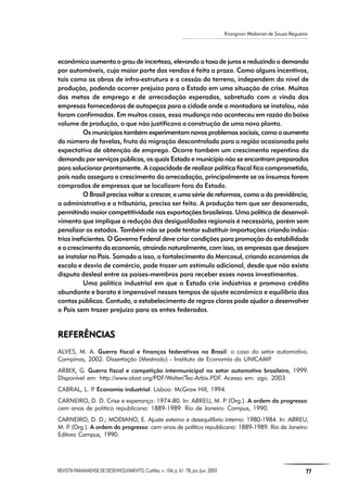 REVISTA PARANAENSE DE DESENVOLVIMENTO, Curitiba, n. 104, p. 61- 78, jan./jun. 2003 77
Krongnon Wailamer de Souza Regueira
econômica aumenta o grau de incerteza, elevando a taxa de juros e reduzindo a demanda
por automóveis, cuja maior parte das vendas é feita a prazo. Como alguns incentivos,
tais como as obras de infra-estrutura e a cessão do terreno, independem do nível de
produção, podendo ocorrer prejuízo para o Estado em uma situação de crise. Muitas
das metas de emprego e de arrecadação esperadas, sobretudo com a vinda das
empresas fornecedoras de autopeças para a cidade onde a montadora se instalou, não
foram confirmadas. Em muitos casos, essa mudança não aconteceu em razão do baixo
volume de produção, o que não justificava a construção de uma nova planta.
Os municípios também experimentam novos problemas sociais, como o aumento
do número de favelas, fruto da migração descontrolada para a região ocasionada pela
expectativa de obtenção de emprego. Ocorre também um crescimento repentino da
demanda por serviços públicos, os quais Estado e município não se encontram preparados
para solucionar prontamente. A capacidade de realizar política fiscal fica comprometida,
pois nada assegura o crescimento da arrecadação, principalmente se os insumos forem
comprados de empresas que se localizam fora do Estado.
O Brasil precisa voltar a crescer, e uma série de reformas, como a da previdência,
a administrativa e a tributária, precisa ser feita. A produção tem que ser desonerada,
permitindo maior competitividade nas exportações brasileiras. Uma política de desenvol-
vimento que implique a redução das desigualdades regionais é necessária, porém sem
penalizar os estados. Também não se pode tentar substituir importações criando indús-
trias ineficientes. O Governo Federal deve criar condições para promoção da estabilidade
e o crescimento da economia, atraindo naturalmente, com isso, as empresas que desejam
se instalar no País. Somado a isso, o fortalecimento do Mercosul, criando economias de
escala e desvio de comércio, pode trazer um estímulo adicional, desde que não exista
disputa desleal entre os países-membros para receber esses novos investimentos.
Uma política industrial em que o Estado crie indústrias e promova crédito
abundante e barato é impensável nesses tempos de ajuste econômico e equilíbrio das
contas públicas. Contudo, o estabelecimento de regras claras pode ajudar a desenvolver
o País sem trazer prejuízo para os entes federados.
REFERÊNCIASREFERÊNCIASREFERÊNCIASREFERÊNCIASREFERÊNCIAS
ALVES, M. A. Guerra fiscal e finanças federativas no Brasil: o caso do setor automotivo.
Campinas, 2002. Dissertação (Mestrado) - Instituto de Economia da UNICAMP.
ARBIX, G. Guerra fiscal e competição intermunicipal no setor automotivo brasileiro, 1999.
Disponível em: http://www.alast.org/PDF/Walter/Tec-Arbix.PDF. Acesso em: ago. 2003.
CABRAL, L. P. Economia industrial. Lisboa: McGraw Hill, 1994.
CARNEIRO, D. D. Crise e esperança: 1974-80. In: ABREU, M. P. (Org.). A ordem do progresso:
cem anos de política republicana: 1889-1989. Rio de Janeiro: Campus, 1990.
CARNEIRO, D. D.; MODIANO, E. Ajuste externo e desequilíbrio interno: 1980-1984. In: ABREU,
M. P. (Org.). A ordem do progresso: cem anos de política republicana: 1889-1989. Rio de Janeiro:
Editora Campus, 1990.
 