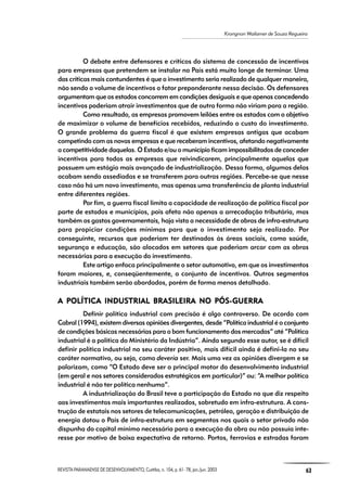 REVISTA PARANAENSE DE DESENVOLVIMENTO, Curitiba, n. 104, p. 61- 78, jan./jun. 2003 63
Krongnon Wailamer de Souza Regueira
O debate entre defensores e críticos do sistema de concessão de incentivos
para empresas que pretendem se instalar no País está muito longe de terminar. Uma
das críticas mais contundentes é que o investimento seria realizado de qualquer maneira,
não sendo o volume de incentivos o fator preponderante nessa decisão. Os defensores
argumentam que os estados concorrem em condições desiguais e que apenas concedendo
incentivos poderiam atrair investimentos que de outra forma não viriam para a região.
Como resultado, as empresas promovem leilões entre os estados com o objetivo
de maximizar o volume de benefícios recebidos, reduzindo o custo do investimento.
O grande problema da guerra fiscal é que existem empresas antigas que acabam
competindo com as novas empresas e que receberam incentivos, afetando negativamente
a competitividade daquelas. O Estado e/ou o município ficam impossibilitados de conceder
incentivos para todas as empresas que reivindicarem, principalmente aquelas que
possuem um estágio mais avançado de industrialização. Dessa forma, algumas delas
acabam sendo assediadas e se transferem para outras regiões. Percebe-se que nesse
caso não há um novo investimento, mas apenas uma transferência de planta industrial
entre diferentes regiões.
Por fim, a guerra fiscal limita a capacidade de realização de política fiscal por
parte de estados e municípios, pois afeta não apenas a arrecadação tributária, mas
também os gastos governamentais, haja vista a necessidade de obras de infra-estrutura
para propiciar condições mínimas para que o investimento seja realizado. Por
conseguinte, recursos que poderiam ter destinados às áreas sociais, como saúde,
segurança e educação, são alocados em setores que poderiam arcar com as obras
necessárias para a execução do investimento.
Este artigo enfoca principalmente o setor automotivo, em que os investimentos
foram maiores, e, conseqüentemente, o conjunto de incentivos. Outros segmentos
industriais também serão abordados, porém de forma menos detalhada.
A POLÍTICA POLÍTICA POLÍTICA POLÍTICA POLÍTICA INDUSTRIAL BRAA INDUSTRIAL BRAA INDUSTRIAL BRAA INDUSTRIAL BRAA INDUSTRIAL BRASILEIRA NO PÓS-SILEIRA NO PÓS-SILEIRA NO PÓS-SILEIRA NO PÓS-SILEIRA NO PÓS-GUERRAGUERRAGUERRAGUERRAGUERRA
Definir política industrial com precisão é algo controverso. De acordo com
Cabral (1994), existem diversas opiniões divergentes, desde “Política industrial é o conjunto
de condições básicas necessárias para o bom funcionamento dos mercados” até “Política
industrial é a política do Ministério da Indústria”. Ainda segundo esse autor, se é difícil
definir política industrial no seu caráter positivo, mais difícil ainda é defini-la no seu
caráter normativo, ou seja, como deveria ser. Mais uma vez as opiniões divergem e se
polarizam, como “O Estado deve ser o principal motor do desenvolvimento industrial
(em geral e nos setores considerados estratégicos em particular)” ou: “A melhor política
industrial é não ter política nenhuma”.
A industrialização do Brasil teve a participação do Estado no que diz respeito
aos investimentos mais importantes realizados, sobretudo em infra-estrutura. A cons-
trução de estatais nos setores de telecomunicações, petróleo, geração e distribuição de
energia dotou o País de infra-estrutura em segmentos nos quais o setor privado não
dispunha do capital mínimo necessário para a execução da obra ou não possuía inte-
resse por motivo de baixa expectativa de retorno. Portos, ferrovias e estradas foram
 