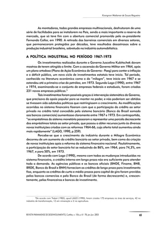 REVISTA PARANAENSE DE DESENVOLVIMENTO, Curitiba, n. 104, p. 61- 78, jan./jun. 2003 65
Krongnon Wailamer de Souza Regueira
As montadoras, todas grandes empresas multinacionais, desfrutaram de uma
série de facilidades para se instalarem no País, sendo a mais importante a reserva de
mercado, que só teve fim com a abertura comercial promovida pelo ex-presidente
Fernando Collor, em 1990. A retirada das barreiras comerciais em diversos setores,
que permaneceram protegidos por décadas, teve resultados desastrosos sobre a
produção industrial brasileira, sobretudo na indústria automobilística.
A POLÍTICA POLÍTICA POLÍTICA POLÍTICA POLÍTICA INDUSTRIAL NO PERÍODO 1967-1973A INDUSTRIAL NO PERÍODO 1967-1973A INDUSTRIAL NO PERÍODO 1967-1973A INDUSTRIAL NO PERÍODO 1967-1973A INDUSTRIAL NO PERÍODO 1967-1973
Os investimentos realizados durante o Governo Juscelino Kubitschek davam
mostras de terem atingido o limite. Com a ascensão do Governo Militar em 1964, após
um plano ortodoxo (Plano de Ação Econômica do Governo - Paeg) para conter a inflação
e o déficit público, um novo ciclo de investimentos estatais teve início. Tal período,
conhecido na literatura econômica como o do “milagre”, teve início em 1967 e se
estendeu até a primeira crise do petróleo, em 1973. Segundo Lago (1990), entre 1967
e 1974, examinando-se o conjunto de empresas federais e estaduais, foram criadas
231 novas empresas públicas.5
Tais investimentos foram possíveis graças à intervenção sistemática do Governo,
que precisava do apoio popular para se manter no poder, e não poderiam ser obtidos
se tivessem sido adotadas políticas que restringissem o crescimento. As modificações
ocorridas no sistema financeiro fizeram com que a participação do crédito ao setor
privado no crédito total concedido pelo sistema bancário (Banco do Brasil somado
aos bancos comerciais) aumentasse claramente entre 1967 e 1973. Em contrapartida,
“os empréstimos do sistema monetário passaram a representar uma parcela decrescente
dos empréstimos totais ao setor privado, que passou a obter recursos junto às diversas
novas instituições criadas com as reformas 1964-66, cuja oferta total aumentou ainda
mais rapidamente” (LAGO, 1990, p.259).
Percebe-se que o crescimento da indústria durante o Milagre Econômico
decorreu de um aumento do crédito bancário ao setor privado, bem como da criação
de novas instituições após a reforma do sistema financeiro nacional. Paulatinamente,
a participação do setor bancário foi se reduzindo de 86%, em 1964, para 74,3%, em
1967, e para 50%, em 1973.
De acordo com Lago (1990), mesmo com todas as mudanças introduzidas no
sistema financeiro, o crédito interno em longo prazo não era suficiente para atender
toda a demanda. As agências públicas e os bancos oficiais (BNDE, Finame, BNB,
BRDE, Banco do Brasil e BNH) forneciam os créditos de longo prazo para investimento
fixo, enquanto os créditos de curto e médio prazos para capital de giro foram providos
pelos bancos comercias e pelo Banco do Brasil (de forma decrescente) e, crescen-
temente, pelas financeiras e bancos de investimento.
5
De acordo com Trebat (1983), apud LAGO (1990), foram criadas 175 empresas na área de serviços, 42 na
indústria de transformação, 12 em mineração e 2 na agricultura.
 