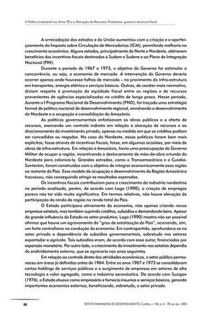 A Política Industrial nos Anos 90 e a Alocação de Recursos Produtivos: guerra e renúncia fiscal
66 REVISTA PARANAENSE DE DESENVOLVIMENTO, Curitiba, n. 104, p. 61- 78, jan./jun. 2003
A arrecadação dos estados e da União aumentou com a criação e o aperfei-
çoamento do Imposto sobre Circulação de Mercadorias (ICM), permitindo melhoria no
crescimento econômico. Alguns estados, principalmente do Norte e Nordeste, obtiveram
benefícios dos incentivos fiscais destinados à Sudam e Sudene e ao Plano de Integração
Nacional (PIN).
Durante o período de 1967 a 1973, o objetivo do Governo foi estimular a
concorrência, ou seja, a economia de mercado. A intervenção do Governo deveria
ocorrer apenas onde houvesse falhas de mercado – no provimento da infra-estrutura
em transportes, energia elétrica e serviços básicos. Outras, de caráter mais normativo,
diziam respeito à promoção da eqüidade fiscal entre as regiões e de recursos
provenientes de agências especializadas no crédito de longo prazo. Nesse período,
durante o I Programa Nacional de Desenvolvimento (PND), foi traçada uma estratégia
formal de política nacional de desenvolvimento regional, envolvendo o desenvolvimento
do Nordeste e a ocupação e consolidação da Amazônia.
As políticas governamentais enfatizavam as obras públicas e a oferta de
recursos, exercendo um controle indireto em relação à alocação de recursos e ao
direcionamento do investimento privado, apenas na medida em que os créditos podiam
ser concedidos ou negados. No caso do Nordeste, essas políticas foram bem mais
explícitas, fosse através de incentivos fiscais, fosse, em algumas ocasiões, por meio de
obras de infra-estrutura. Em relação à Amazônia, havia uma preocupação do Governo
Militar de ocupar a região, incentivando o deslocamento de mão-de-obra oriunda do
Nordeste para colonizá-la. Grandes estradas, como a Transamazônica e a Cuiabá-
Santarém, foram construídas com o objetivo de integrar economicamente essa região
ao restante do País. Esse modelo de ocupação e desenvolvimento da Região Amazônica
fracassou, não conseguindo atingir os resultados esperados.
Os incentivos fiscais contribuíram para o crescimento da indústria nordestina
no período analisado, porém, de acordo com Lago (1990), a criação de empregos
parece não ter sido muito significativa. Em termos relativos, não houve elevação da
participação da renda da região na renda total do País.
O Estado participava ativamente da economia, não apenas criando novas
empresas estatais, mas também suprindo créditos, subsídios e demandando bens. Apesar
da grande influência do Estado no setor produtivo, Lago (1990) mostra não ser possível
afirmar que houve um agravamento do “grau de estatização do País”, ocorrendo, sim,
um forte centralismo na condução da economia. Em contrapartida, aprofundava-se no
setor privado a dependência de subsídios governamentais, sobretudo nos setores
exportador e agrícola. Tais subsídios eram, de acordo com esse autor, financiados por
expansão monetária. Por outro lado, o crescimento do investimento nas estatais dependia
do endividamento externo, que se agravaria nos anos seguintes.
Em relação ao controle direto das atividades econômicas, o setor público perma-
neceu em áreas já definidas antes de 1964. Entre os anos 1967 e 1973 se consolidaram
certas holdings de serviços públicos e o surgimento de empresas em setores de alta
tecnologia e valor agregado, como a indústria aeronáutica. De acordo com Suzigan
(1976), o Estado atuava como empresário e fornecia insumos e serviços básicos, gerando
importantes economias externas, beneficiando, sobretudo, o setor privado.
 