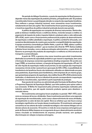 REVISTA PARANAENSE DE DESENVOLVIMENTO, Curitiba, n. 104, p. 61- 78, jan./jun. 2003 67
Krongnon Wailamer de Souza Regueira
No período do Milagre Econômico, a pauta de exportações do Brasil passava a
depender menos das exportações de produtos primários, principalmente café. Os produtos
manufaturados tiveram sua participação elevada no conjunto das exportações brasileiras.
Para melhorar o parque industrial nacional, eram necessários novos investimentos,
notadamente em bens de capital. Tais investimentos foram possíveis graças a isenções
e incentivos específicos da política industrial praticada durante esse período.
A política de exportações era composta de diversos instrumentos. Dentre eles,
pode-se destacar medidas fiscais e creditícias diretas, incluindo isenção e créditos no
pagamento de imposto de renda e impostos federal e estaduais sobre o valor adicionado
(IPI e ICM), assim como o financiamento preferencial de projetos de desenvolvimento
de exportação e crédito subsidiado a exportação. A política cambial foi afrouxada, com
sucessivas desvalorizações do cruzeiro para aumentar a competitividade das exportações.
A equipe econômica comandada por Delfim Netto, a partir de 1968, adotou a política
de “minidesvalorizações cambiais”, que se manteve até o final de 1979. Outras medidas
indiretas foram tomadas, como a desburocratização administrativa, o apoio direto do
Governo na promoção dos produtos de exportação e a melhoria na infra-estrutura de
transporte e comercialização.
A partir de 1972, o governo criou novos incentivos para atrair investimentos
destinados ao aumento da capacidade produtiva e que visavam à exportação, bem como
à formação de empresas comerciais exportadoras (trading companies). De acordo com
Lago (1990), os incentivos incluíam: a) isenção de Impostos de Importação e IPI até 1/3
do valor líquido da exportação média anual prevista; b) não-sujeição das importações
necessárias à lei do similar nacional (com aprovação do CDI e CPA); c) possibilidade de
transferência de benefícios fiscais não totalmente utilizados em determinado ano para
anos posteriores; d) permissão para transferência, entre empresas de um mesmo grupo,
que apresentasse programa de exportação, dos créditos fiscais (IPI e ICM) anteriormente
instituídos; e) abatimento do lucro tributável da parcela correspondente à exportação
de produtos manufaturados, equivalente à parte exportada da produção.
Esse pacote de incentivos era administrado pela Comissão de Benefícios Fiscais
e Programas Especiais de Exportação (Befiex), que tinha poderes para opinar sobre a
sua concessão. O Befiex foi responsável pelas primeiras exportações realizadas pela
indústria automotiva, que até aquele momento produzia apenas para abastecer o
mercado interno.
Os investimentos estrangeiros foram ampliados no período 1967-1973, assim
como as remessas de lucros e dividendos. Esses investimentos permitiram uma expansão
da exportação de manufaturados, assim como o desenvolvimento de novas atividades,
principalmente no setor de bens de capital. Deve-se enfatizar que não houve avanço
tecnológico significativo em função desses investimentos. O investimento estrangeiro
concentrou-se nos setores de maior conteúdo tecnológico e de maiores linkages com os
demais setores da economia. O incentivo à vinda de novas empresas estrangeiras por
parte do Governo Militar baseava-se no argumento de que o desenvolvimento econômico
estava vinculado ao fortalecimento da empresa privada nacional, sem qualquer
discriminação em relação à empresa estrangeira.
 