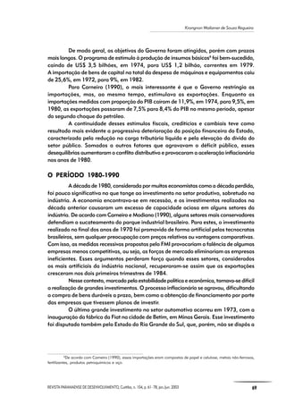 REVISTA PARANAENSE DE DESENVOLVIMENTO, Curitiba, n. 104, p. 61- 78, jan./jun. 2003 69
Krongnon Wailamer de Souza Regueira
De modo geral, os objetivos do Governo foram atingidos, porém com prazos
mais longos. O programa de estímulo à produção de insumos básicos6
foi bem-sucedido,
caindo de US$ 3,5 bilhões, em 1974, para US$ 1,2 bilhão, correntes em 1979.
A importação de bens de capital no total da despesa de máquinas e equipamentos caiu
de 25,6%, em 1972, para 9%, em 1982.
Para Carneiro (1990), o mais interessante é que o Governo restringia as
importações, mas, ao mesmo tempo, estimulava as exportações. Enquanto as
importações medidas com proporção do PIB caíram de 11,9%, em 1974, para 9,5%, em
1980, as exportações passaram de 7,5% para 8,4% do PIB no mesmo período, apesar
do segundo choque do petróleo.
A continuidade desses estímulos fiscais, creditícios e cambiais teve como
resultado mais evidente a progressiva deterioração da posição financeira do Estado,
caracterizada pela redução na carga tributária líquida e pela elevação da dívida do
setor público. Somados a outros fatores que agravavam o déficit público, esses
desequilíbrios aumentaram o conflito distributivo e provocaram a aceleração inflacionária
nos anos de 1980.
O PERÍODO 1980-1990O PERÍODO 1980-1990O PERÍODO 1980-1990O PERÍODO 1980-1990O PERÍODO 1980-1990
A década de 1980, considerada por muitos economistas como a década perdida,
foi pouco significativa no que tange ao investimento no setor produtivo, sobretudo na
indústria. A economia encontrava-se em recessão, e os investimentos realizados na
década anterior causaram um excesso de capacidade ociosa em alguns setores da
indústria. De acordo com Carneiro e Modiano (1990), alguns setores mais conservadores
defendiam o sucateamento do parque industrial brasileiro. Para estes, o investimento
realizado no final dos anos de 1970 foi promovido de forma artificial pelos tecnocratas
brasileiros, sem qualquer preocupação com preços relativos ou vantagens comparativas.
Com isso, as medidas recessivas propostas pelo FMI provocariam a falência de algumas
empresas menos competitivas, ou seja, as forças de mercado eliminariam as empresas
ineficientes. Esses argumentos perderam força quando esses setores, considerados
os mais artificiais da indústria nacional, recuperaram-se assim que as exportações
cresceram nos dois primeiros trimestres de 1984.
Nesse contexto, marcado pela estabilidade política e econômica, tornava-se difícil
a realização de grandes investimentos. O processo inflacionário se agravou, dificultando
a compra de bens duráveis a prazo, bem como a obtenção de financiamento por parte
das empresas que tivessem planos de investir.
O último grande investimento no setor automotivo ocorreu em 1973, com a
inauguração da fábrica da Fiat na cidade de Betim, em Minas Gerais. Esse investimento
foi disputado também pelo Estado do Rio Grande do Sul, que, porém, não se dispôs a
6
De acordo com Carneiro (1990), essas importações eram compostas de papel e celulose, metais não-ferrosos,
fertilizantes, produtos petroquímicos e aço.
 