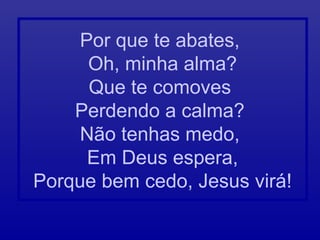 Por que te abates,
Oh, minha alma?
Que te comoves
Perdendo a calma?
Não tenhas medo,
Em Deus espera,
Porque bem cedo, Jesus virá!
 