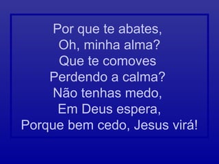 Por que te abates,
Oh, minha alma?
Que te comoves
Perdendo a calma?
Não tenhas medo,
Em Deus espera,
Porque bem cedo, Jesus virá!
 