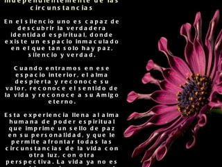 Con la inteligencia espiritual se potencian habilidades como: Permanecer pacífico independientemente de las circunstancias En el silencio uno es capaz de descubrir la verdadera identidad espiritual, donde existe un espacio inmaculado en el que tan solo hay paz, silencio y verdad. Cuando entramos en ese espacio interior, el alma despierta y reconoce su valor, reconoce el sentido de la vida y reconoce a su Amigo eterno. Esta experiencia llena al alma humana de poder espiritual que imprime un sello de paz en su personalidad, y que le permite afrontar todas las circunstancias de la vida con otra luz, con otra perspectiva. La vida ya no es un problema sino una escuela donde cada momento es una oportunidad para apreciar, aprender y acumular tesoros interiores. 