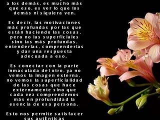 3. Comprender el sentimiento del corazón de los demás No es tan solo comprender a los demás, es mucho más que eso, es ver lo que los demás ni siquiera ven. Es decir, las motivaciones más profundas por las que están haciendo las cosas, pero no las superficiales sino las más profundas, entenderlas, comprenderlas y dar una respuesta adecuada a eso.  Es conectar con la parte inmaculada del otro, ya no vemos la imagen externa, no vemos la superficialidad de las cosas que hace externamente sino que cada vez comprendemos más en profundidad la esencia de esa persona.  Esto nos permite satisfacer sus auténticas necesidades. Esto es inteligencia espiritual, en donde somos capaces de trascender lo que se ve y ver lo que no se ve. 