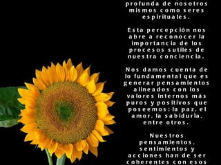La inteligencia espiritual se basa en una percepción profunda de nosotros mismos como seres espirituales.  Esta percepción nos abre a reconocer la importancia de los procesos sutiles de nuestra conciencia.  Nos damos cuenta de lo fundamental que es generar pensamientos alineados con los valores internos más puros y positivos que poseemos: la paz, el amor, la sabiduría, entre otros.  Nuestros pensamientos, sentimientos y acciones han de ser coherentes con esos valores si queremos experimentar armonía interior.  