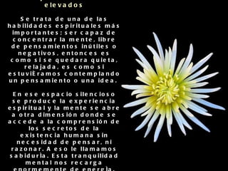 Otras habilidades que se potencian con la  inteligencia espiritual:   4. Concentrar la mente en pensamientos elevados Se trata de una de las habilidades espirituales más importantes; ser capaz de concentrar la mente, libre de pensamientos inútiles o negativos, entonces es como si se quedara quieta, relajada, es como si estuviéramos contemplando un pensamiento o una idea.  En ese espacio silencioso se produce la experiencia espiritual y la mente se abre a otra dimensión donde se accede a la comprensión de los secretos de la existencia humana sin necesidad de pensar, ni razonar. A eso le llamamos sabiduría. Esta tranquilidad mental nos recarga enormemente de energía.   A esto le llamamos meditación: concentración, quietud en la mente, silencio.  