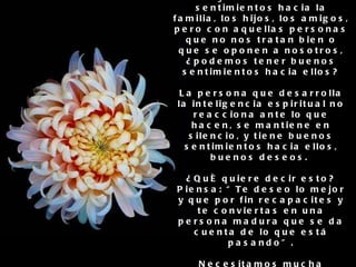 5. Tener buenos deseos y sentimientos positivos hacia todos Es muy fácil tener buenos sentimientos hacia la familia, los hijos, los amigos, pero con aquellas personas que no nos tratan bien o que se oponen a nosotros, ¿podemos tener buenos sentimientos hacia ellos? La persona que desarrolla la inteligencia espiritual no reacciona ante lo que hacen, se mantiene en silencio, y tiene buenos sentimientos hacia ellos, buenos deseos.  ¿Qué quiere decir esto? Piensa: “Te deseo lo mejor y que por fin recapacites y te conviertas en una persona madura que se da cuenta de lo que está pasando”. Necesitamos mucha práctica y desarrollo de la inteligencia espiritual para ser conscientes de todo lo negativo y aún así tener sentimientos positivos.. 