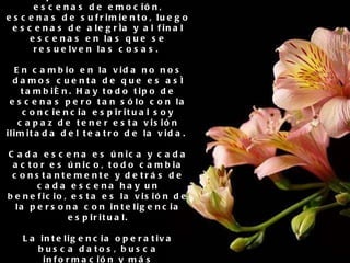 6. Comprender el sentido de la obra de la vida Cuando vamos al cine a ver una película, observamos escenas de emoción, escenas de sufrimiento, luego escenas de alegría y al final escenas en las que se resuelven las cosas.  En cambio en la vida no nos damos cuenta de que es así también. Hay todo tipo de escenas pero tan sólo con la conciencia espiritual soy capaz de tener esta visión ilimitada del teatro de la vida.  Cada escena es única y cada actor es único, todo cambia constantemente y detrás de cada escena hay un beneficio, esta es la visión de la persona con inteligencia espiritual. La inteligencia operativa busca datos, busca información y más información, por el contrario la inteligencia espiritual no busca sino que recuerda, es otro enfoque completamente distinto .. 