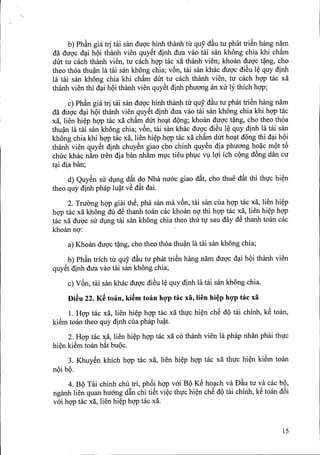 '.
b) Ph~n gia tri tai san duQ'chinh thanh tir quy d~u tu phat triSn hang nam
da duQ'c d~i hQi thanh vien quySt dinh dua vao tai san khong chia khi ch~m
dlit tu cach thanh vien, tu cach hQ'Ptac xa thanh vien; khoan duQ'ct~ng, cho
theo thoa thu~ la tai san khong chia; v6n, tai san khac duQ'cdiSu l~ quy dinh
la tai san khong chia khi ch~m dlit tu cach thanh vien, tu cach hQ'Ptac xa
thanh vien thi d~i hQithanh vien quySt dinh phuang an xu ly thich hQ'P;
c) Ph~n gia tri tai san duQ'chinh thanh tirquy' d~utu phattriSn hang nam
da duQ'cd~i hQi thanh vien quySt dinh dua vao tai san khong chia khi hQ'Ptac
xa, lien hi~p hQ'Ptac xa ch~m dlit ho~t dQng; khoan duQ'ct~ng, cho theo thoa
thu~n la tai san khong chia; v6n, tai san khac duQ'cdiSu l~ quy dinh la tai san
khong chia khi hQ'Ptac xa, lien hi~p hQ'Ptac xa ch~m dlit ho~t dQng thi d~i hQi
thanh vien quySt dinh chuySn giao cho chinh quySn dia phuang ho~c mQt t6
chuc khac nfun tren dia ban nh~m mlc tieu phlc VllQ'iich cQng d6ng dan cu
t~i dia ban;
d) QuySn su dlng d~t do Nha nuac giao d~t, cho thue d~t thi th1'chi~n
theo quy dinh phap lu~t vS d~t dai.
2. TruOng hQ'Pgiai thS, pha san rna v6n, tai san cua hQ'Ptac xa, lien hi~p
hQ'Ptac xa khong du dS thanh toan cac khoan nQ'thi hQ'Ptac xa, lien hi~p hQ'P
tac xa duQ'csir dlng tai san khong chia theo thu t1'sau day dS thanh toan cac
khoan nQ':
a) Khoan duQ'ct~ng, cho theo thoa thu~n la tai san khong chia;
b) Phk trich tir quy d~u tu phat triSn hang nam duQ'c d~i hQi thanh vien
quySt dinh dua vao tai san khong chia;
c) V6n, tai san khac duQ'cdiSu l~ quy dinh la tai san khong chiao
Bi~u 22. K~ tmin, ki~m tmin hgp tac xa, lien hi~p hgp tac xa
1. HQ'Ptac xa, lien hi~p hQ'Ptac xa th1'chi~n chS dQ tai chinh, kS toan,
kiSm toan theo quy dinh cua phap lu~t.
2. HQ'Ptac xa, lien hi~p hQ'Ptac xa co thanh vien la phap nhan phai th1'c
hi~n kiSm toan b~t bUQc.
3. KhuySn khich hQ'Ptac xa, lien hi~p hQ'Ptac xa th1'chi~n kiSm toan
nQibQ.
4. BQ Tai chinh chu tri, ph6i hQ'Pvai BQ KS ho~ch va D~u tu va cac bQ,
nganh lien quan huang d~n chi tiSt vi~c th1'chi~n chS dQtai chinh, kS toan d6i
vai hQ'Ptac xa, lien hi~p hQ'Ptac xa.
15
 