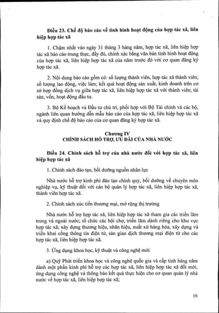 I>i~u 23. Ch~ oQ bao eao v~ tlnh hlnh ho~t oQng ella hQ'p tae xa, lien
hi~p hQ'ptae xa
1. Ch~m nhfit van ngay 31 thang 3 hang nam, hQ'Ptac xa, lien hi~p hgp
tac xa bao cao trung thfc, d&ydu, chiOOxac b~ng van ban tiOOhiOOho~t dQng
cua hgp tac xa, lien hi~p hgp tac xa cua nam truac do vai co quan dang ky
hgp tac xa.
2. NQi dung bao cao g6m co: s6 lm;mg thaOOvien, hgp tac xa thaOOvien;
s6 lm;mg lao dQng, vi~c lam; kch qua ho~t dQng san xufit, kiOOdoaOOtren co
sa hQ'Pdfmg dich Vl giua hgp tac xa, lien hi~p hQ'Ptac xa vai thaOOvien; tcli
san, v6n, ho~t dQng d&utu.
3. BQ KS ho~ch va D&utu chu tri, ph6i hgp vai BQ Tai chiOOva cac bQ,
ngaOOlien quan huang d~n m~u bao cao cua hgp tac xa, lien hi~p hgp mc xa
va quy dinh chS dQbao cao cua co quan dang kY hgp tac xa.
ChuO'ngIV
CHtNH SACH HO TRQ', lfU B.A.ICVA NHA.NUaC
I>i~u 24. Chinh saeh hB trQ' ella nha nuO'e oBi vO'i hQ'p tae xa, lien
hi~p hQ'p tae xa
1. ChiOOsach dao t~o, b6i dUO'ngngu6n OOanlfc
Nha nuac h6 trQ'kinh phi dao t~o chinh quy, b6i duang vS chuyen mon
nghi~p Vl, leY thu~t d6i vai can bQ quan ly hQ'Ptac xa, lien hi~p hgp tac xa,
thaOOvien hQ'Ptac xa.
2. ChiOOsach xllc tiSn thuang m~i, rna rQng thi truemg
Nha nuac h6 trQ'hQ'Ptac xa, lien hi~p hgp tac xa tham gia cac triSn lam
trong va ngoai nuac; t6 chuc cac hQi chQ',triSn lam daOOrieng cho khu VfC
hgp tac xa; xay dvng thuang hi~u, nhan hi~u, xufit xu hang hoa, xay dvng va
triSn khai c6ng thong tin di~n tu, san giao dich thuang m~i di~n tu cho cac
hgp tac xa, lien hi~p hgp tac xa.
3. (Jng dlng khoa hQc, ky thu~t va cong ngh~ mai
a) Quy Phat triSn khoa hQCva cong ngh~ qu6c gia va cfip tiOOhang nam
danh mQt phful kiOOphi h6 trQ'cac hgp tac xa, lien hi~p hQ'Ptac xa d6i mai,
ll'ng dlng cong ngh~ va thong bao kSt qua thfc hi~n cho co quan quan ly nha
nuac vS hgp tac xa, lien hi~p hgp tac xa;
16
 