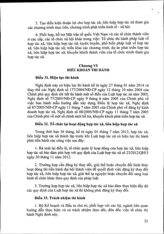 5. T~o diSu ki~n thu~ lQ'icho hgp tac xa, ,lien hi~p,hgp tac xa tham gia
cac chuang trinh mlc tieu, chuang trinh phat trien kinh te - xa hQi.
6. Phf>ihgp, h6 trQ'M~t tr~n t6 quf>cVi~t N~m va cac t6 chuc thanh vie!}
a cac cAp, cac t6 chuc xa hQi khac trong vi~c: To .chu~ thi hanh ph~p lu~t ve
hgp tac xa, lien hi~p hgp tac xa; tuyen truyen, pho bien phap lu~t ,:e hgp tac
xa, lien hi~p hgp tac xa; triSn khai cac chuang trinh, dI an phat trien hgp tac
xa, lien hi~p hgp tac xa; khuySn khich thanh vien cua t6 chuc minh tham gia
hgp tac xa.
ChuO'ng VI
BIl!:U KHOA.N THI HANH
f)i~u 31. Hi~u 11}'cthi hanh
Nghi dinh nay co hi~u lIc thi hanh kS til' ngay 27 thang 01 nam 2014 va
thay thS cac Nghi dinh sf>177/2004/NB-CP ngay 12 thang 10 nam 2004 cua
Chinh phu quy djnh chi tiSt thi hanh mQtsf>diSu CllaLu~t hgp mc xa nam 2003,
Nghi dinh sf>77/2005/ND-CP ngay 9 thang 6 nam 2005 cua Chinh phu vS
vi~c ban hanh mftu huang dftn xay dvng DiSu l~ hgp tac xa, Nghi dinh
sf>87/2005/NB-CP ngay 11 thang 7 nam 2005 cua Chinh phu vS dang kYkinh
doanh hgp tac xa, Nghi dinh sf>88/2005/ND-CP ngay 11 thang 7 nam 2005
cua Chinh phu vS mQtsf>chinh sach h6 trQ',khuySn khich phat triSn hgp mc xa.
f)i~u 32. TB chtfc l~i ho~t dQng hgp fac xa, lien hi~p hgp fac xa
Trong thai h~n 36 thang, kS til' ngay 01 thang 7 nam 2013, hgp tac xa,
lien hi~p hgp tac xa thilnh l~p truac khi Lu~t hgp tac xa co hi~u lIc thi hanh
phai tiSn hanh cac cong vi~c sau day:
1. Ra soat l~i diSu l~, t6 chuc quan ly ho~t dQng cua hgp tac xa, lien hi~p
hgp mc xa bao dam phil hgp vm quy djnh cua Lu~t hgp mc xa sf>23/2012/QHI3
ngay 20 thang 11 nam 2012.
2. Truang hgp cfut dang kYthay d6i, giai thS ho~c chuySn d6i hinh thuc
ho~t dQng thi tiSn hanh d~i hQithanh vien dS quySt dinh vi~c dang kYthay d6i
hgp tac xa, lien hi~p hgp tac xa, giai thS tv nguy~n ho~c chuySn d6i sang lo~i
hinh t6 chuc khac theo quy dinh cua phap lu~t.
3. Truang hgp hgp tac xa, lien hi~p hgp tac xa bao dam thIc hi~n d~y du
cac quy dinh cua Lu~t hgp tac xa thi khong phai dang kYthay d6i.
f)i~u 33. Trach nhi~m fhi hanh
1. BQ KS ho~ch va D~u tu chu tri, phf>ihgp vai cac bQ, nganh lien quan
huang dftn thIc hi~n va co trach nhi~m theo d5i, don df>cvi~c t6 chuc thi
hanh Nghi dinh nay.
22
 