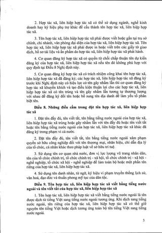 2. HQ'Ptac xii, lien hi~p hQ'Ptac xii co thS su dmg nganh, nghS kinh
doanh hay kY hi~u ph! trQ'khac dS c~u thanh ten hQ'Ptac xii, lien hi~p hQ'P
tac xii.
3. Ten hQ'Ptac xii, lien hi~p hQ'Ptac xii phai duQ'cviSt ho?c g~n t~i tr! sa
chinh, chi nhanh, van phong d?i di~n cua hQ'Ptac xii, lien hi~p hQ'Ptac xii. Ten
hQ'Ptac xii, lien hi~p hQ'Ptac xii phai duQ'c in ho?c viSt tren cac gi~y to' giao
dich, h6 sa tai li~u va ~n phftm do hQ'Ptac xii, lien hi~p hQ'Ptac xii phat hanh.
4. CO'quan dang kY hQ'Ptac xii co quySn tll' ch6i ch~p thu~ ten d1kiSn
dang kY cua hQ'Ptac xii, lien hi~p hQ'Ptac xii nSu ten do khong phu hQ'Pvai
quy dinh t~i DiSu 8 Nghi dinh nay.
S. CO'quan dang ky hQ'Ptac xii co trach nhi~m cong khai ten hQ'Pmc xii,
lien hi~p hQ'Ptac xii dii dang ky; cac hQ'Ptac xii, lien hi~p hQ'Ptac xii dang kY
truac khi Nghi dinh nay co hi~u l1cco ten gay nh~m l~n thi cO'quan dang kY
hQ'Ptac xii khuySn khich va t?O diSu ki~n thu~n lQ'icho cac hQ'Ptac xii, lien
hi~p hQ'Ptac xii co ten trung va ten gay nh~m l~n tuang t1 thuang luqng
vai nhau dS dang kY d6i ten ho?c b6 sung ten dia danh dS lam ySu t6 phan
bi~t ten.
Di~u 8. Nhfrng cti~u cAm trong ct~t ten hQ'P tac xa, lien hi~p hgp
tac xa
1. D?t ten d~y du, ten viSt t~t, ten b~ng tiSng nuac ngoai cua hQ'Ptac xii,
lien hi~p hQ'Ptac xii trung ho?c gay nh~m l~n vai ten d~y du ho?c ten viSt t~t
ho?c ten b~ng tiSng nuac ngoai cua hQ'Ptac xii, lien hi~p hQ'Ptac xii khac dii
dang ky trong ph?m vi ca nuac.
2. D?t ten d~y du, ten viSt t~t, ten b~ng tiSng nuac ngoai xam ph?m
quySn sa hiiu cong nghi~p d6i vai ten thuang m?i, nhan hi~u, chi d~n dia ly
cua t6 chilc, ca nhan khac theo phap lu~t vS sa hiiu tri tu~.
3. SU d!ng ten cO'quan nha nuac, dan vi l1c luqng vu trang nhan dan,
ten cua t6 chilc chinh tri, t6 chilc chinh tri - xii hQi, t6 chilc chinh tri - xii hQi -
nghS nghi~p, t6 chilc xii hQi - nghS nghi~p dS lam toan bQ ho?c mQt ph~n ten
rieng cua hQ'Ptac xii, lien hi~p hQ'Ptac xii.
4. SU d!ng ten danh nhan, tll' ngu, kY hi~u vi ph?m truySn th6ng lich su,
van hoa, d?o dilc va thu~n phong my t!Ccua dan tQc.
Di~u 9. Ten hQ'p tac xa, lien hi~p hgp tac xa vi~t b~ng ti~ng nmyc
ngoai va ten vi~t t~t cua hgp tac xa, lien hi~p hgp tac xa
1. Ten hQ'Ptac xii, lien hi~p hQ'Ptac xii viSt b~ng tiSng nuac ngoai la ten
duQ'cdich tll'tiSng Vi~t sang tiSng nuac ngoai tuang ling. Khi dich sang tiSng
nuac ngoai, ten rieng cua hQ'P tac xii, lien hi~p hQ'P tac xii co thS giu
nguyen ten tiSng Vi~t ho?c dich tuang ling toan bQ ten tiSng Vi~t sang tiSng
nuac ngoai.
5
 
