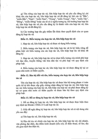 g) Ten rieng cua hqp tac xii, lien hi~p hqp tac xii yeu c&udang kY chi
khac ten cua hqp tac xii, lien hi~p hqp tac xii dii dang kY bai cac tir "B~c",
"miSn B~c", "Nam", "miSn Nam", "Trung", "miSn Trung", 'Tay", "miSn Tay",
"Dong", "miSn Dong" ho~c cac tir co y nghia tuong t1',trir tfUOnghqp hqp tac
xii, lien hi~p hqp tac xii yeu c&udang kY la thanh vien cua hqp tac xii, lien
hi~p hqp tac xii dii dang kY;
h} Cae truemg hgp ten gaynh&m Iftn khac. theo quy~tdinh cua cO'quan
dang kYhqp tac xii.
f)i~u 11. Bi~u tUQ'ng cua hQ'ptac xa, lien hi~p hQ'ptac xa
1. Hqp tac xii, lien hi~p hqp tac xii dugc su dlIlg biSu tugng.
2. BiSu tugng cua hqp tac xii, lien hi~p hqp tac xa la kY hi~u rieng dS
phan bi~t vai biSu tugng cua cac hqp tac xii, lien hi~p hqp mc xa khac dii
dangky.
3. Hqp tac xii, lien hi~p hqp tac xii t1'chQn biSu tugng cua minh phu hqp
vai d~o duc, truySn th6ng van hoa dan tQc va phu hqp vai quy dinh cua
phap lu?t.
4. BiSu tugng cua hqp tac xii, lien hi~p hqp tac xii dugc dang kY t~i cO'
quan nha nuac co th&mquySn.
f)i~u 12. Bao hQ dBi vOi ten, bi~u tUQ'ng cua hQ'ptac xa, lien hi~p hQ'p
tac xa
Ten cua hqp tac xii, lien hi~p hqp tac xii dugc bao hQtrong ph~m vi toan
qu6c kS tir khi dugc c~p gi~y chUng nh?n dang kY hqp tac xii, lien hi~p hqp
tac xa; biSu tugng cua hqp tac xii, lien hi~p cua hqp tac xa phai dugc dang kY
t~i cO' quan nha nuac co th&m quySn va dugc bao hQ theo quy dinh cua
phap lu?t.
f)i~u 13. HB SO' dang ky hQ'ptac xa, lien hi~p hQ'ptac xa
1. HE>sa dang ky hqp tac xii, lien hi~p hqp tac xii dugc th1'chi~n theo
quy dinh t~i Khoan 2 DiSu 23 Lu?t hqp tac xii.
2. Gi~y dS nghi dang kYhqp tac xa, lien hi~p hqp tac xii co nQi dung chu
y~u sau day:
a) Ten hqp tac xa, lien hi~p hqp mc xii;
b) Dia chi tIV sa chinh cua hqp tac xii, lien hi~p hqp tac xii; chi nhanh,
van phong d~i di~n, dia diSm kinh doanh (n~u co); s6 di~n tho~i; s6 fax; dia
chi giao dich thu di~n tu;
7
 