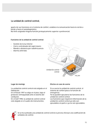 La unidad de control central,

aparte de sus funciones en el sistema de confort, establece la comunicación hacia la red de a
bordo y hacia el autodiagnóstico.
No tiene asignada ninguna función jerárquicamente superior o preferencial.




Funciones de la unidad de control central:

-   Gestión de la luz interior
-   Cierre centralizado del capó trasero
-   Mando a distancia por radiofrecuencia
-   Alarma antirrobo




                                              Unidad de control
                                                        central

                                                                                   193_044




Lugar de montaje                                   Efectos en caso de avería

La unidad de control central está alojada en el    Si se avería la unidad de control central, el
habitáculo.                                        sistema de confort pasa a la función de
En el Passat 1997 se aloja en el piso, bajo el     emergencia.
protector enmoquetado ante el asiento del          Ya no pueden ejecutarse las funciones de la
conductor.                                         unidad de control central.
En el Golf 1998, la unidad de control central      Las funciones que requieren información de la
está alojada en el cuadro de instrumentos.         unidad de control central ya sólo son
                                                   ejecutables en parte o ya no son ejecutables.




         Si se ha sustituido una unidad de control central es preciso efectuar una codiﬁcación de
         unidades de control.



                                                                                                13
 