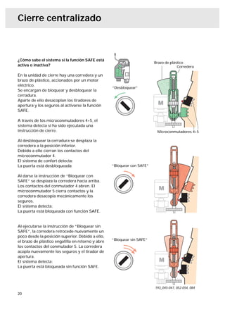 Cierre centralizado



¿Cómo sabe el sistema si la función SAFE está
                                                                         Brazo de plástico
activa o inactiva?                                                                    Corredera

En la unidad de cierre hay una corredera y un
brazo de plástico, accionados por un motor
eléctrico.
                                                   “Desbloquear”
Se encargan de bloquear y desbloquear la
cerradura.
Aparte de ello desacoplan los tiradores de
apertura y los seguros al activarse la función
SAFE.

A través de los microconmutadores 4+5, el
sistema detecta si ha sido ejecutada una
instrucción de cierre.                                                    Microconmutadores 4+5

Al desbloquear la cerradura se desplaza la
corredera a la posición inferior.
Debido a ello cierran los contactos del
microconmutador 4.
El sistema de confort detecta:
La puerta está desbloqueada                        “Bloquear con SAFE”

Al darse la instrucción de “Bloquear con
SAFE” se desplaza la corredera hacia arriba.
Los contactos del conmutador 4 abren. El
microconmutador 5 cierra contactos y la
corredera desacopla mecánicamente los
seguros.
El sistema detecta:
La puerta está bloqueada con función SAFE.


Al ejecutarse la instrucción de “Bloquear sin
SAFE”, la corredera retrocede nuevamente un
poco desde la posición superior. Debido a ello,
                                                   “Bloquear sin SAFE”
el brazo de plástico engatilla en retorno y abre
los contactos del conmutador 5. La corredera
acopla nuevamente los seguros y el tirador de
apertura.
El sistema detecta:
La puerta está bloqueada sin función SAFE.




                                                                         193_045-047, 052-054, 084
20
 