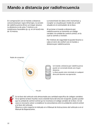Mando a distancia por radiofrecuencia


En comparación con el mando a distancia            La transmisión de datos entre transmisor y
convencional por rayos infrarrojos, la versión     receptor se visualiza por medio de un LED
de radiofrecuencia ofrece un mayor alcance.        situado en el conmutador de la llave.
La distancia es de unos 7 metros y, en
condiciones favorables (p. ej. en un local) más    Al accionar el mando a distancia por
de 10 metros.                                      radiofrecuencia se transmite un código
                                                   variable a la unidad de control central, en la
                                                   cual se somete a revisión.

                                                   Por motivos de seguridad no puede llevarse a
                                                   cabo el cierre de confort con el mando a
                                                   distancia por radiofrecuencia.




     Radio de recepción




                                                           Un mando a distancia por radiofrecuencia
                                                           puede ser accionado desde una mayor
                                                           distancia.
                                                           La llave puede estar orientada en cualquier
                                                           dirección durante esa operación.




                                     193_023



           En la llave del vehículo está almacenada una cantidad especíﬁca de códigos variables.
           Si se oprime la llave muchas veces estando fuera del área de recepción, puede suceder
           que la unidad de control central ya no reconozca el código variable de la llave. En tal
           caso es necesario volver a establecer la concordancia entre la unidad de control central
           y la llave del vehículo.
           Observe a este respecto lo indicado en el Manual de Instrucciones del vehículo o en el
           Manual de Reparaciones.




22
 