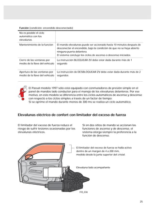 Función (condición: encendido desconectado)

 No es posible el ciclo
 automático con los
 elevalunas

 Mantenimiento de la función      El mando elevalunas puede ser accionado hasta 10 minutos después de
                                  desconectar el encendido, bajo la condición de que no se haya abierto
                                  ninguna puerta delantera.
                                  El sistema concluye los ciclos de ascenso o descenso iniciados.

 Cierre de las ventanas por       La instrucción BLOQUEAR ZV debe estar dada durante más de 1
 medio de la llave del vehículo   segundo


 Apertura de las ventanas por     La instrucción de DESBLOQUEAR ZV debe estar dada durante más de 2
 medio de la llave del vehículo   segundos




         El Passat modelo 1997 sólo está equipado con conmutadores de presión simple en el
         panel de mandos lado conductor para el manejo de los elevalunas delanteros. Por ese
         motivo, en este modelo se diferencia entre los ciclos automáticos de ascenso y descenso
         con respecto a los ciclos simples a través de un factor de tiempo:
         Si se oprime el mando durante menos de 300 ms se realiza un ciclo automático.



Elevalunas eléctrico de confort con limitador del exceso de fuerza

El limitador del exceso de fuerza reduce el           Si en dos sitios de mando se accionan las
riesgo de sufrir lesiones ocasionadas por los         funciones de ascenso y de descenso, el
elevalunas eléctricos.                                sistema otorga siempre la preferencia a la
                                                      función de descenso.



                                                 El limitador del exceso de fuerza se halla activo
                                                 dentro de un margen de 4 a 200 mm,
                                                 medido desde la junta superior del cristal.




                                                 Elevaluna lado acompañante




                                                    193_036



                                                                                                      25
 