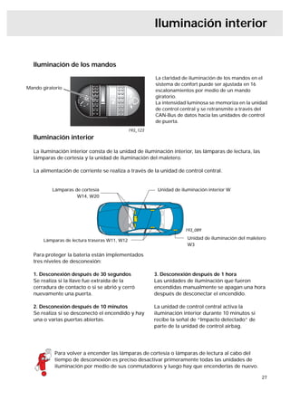 Iluminación interior


  Iluminación de los mandos
                                                         La claridad de iluminación de los mandos en el
                                                         sistema de confort puede ser ajustada en 16
Mando giratorio
                                                         escalonamientos por medio de un mando
                                                         giratorio.
                                                         La intensidad luminosa se memoriza en la unidad
                                                         de control central y se retransmite a través del
                                                         CAN-Bus de datos hacia las unidades de control
                                                         de puerta.
                                               193_123
  Iluminación interior

  La iluminación interior consta de la unidad de iluminación interior, las lámparas de lectura, las
  lámparas de cortesía y la unidad de iluminación del maletero.

  La alimentación de corriente se realiza a través de la unidad de control central.


          Lámparas de cortesía                            Unidad de iluminación interior W
                    W14, W20




                                                                      193_089

       Lámparas de lectura traseras W11, W12                           Unidad de iluminación del maletero
                                                                       W3

  Para proteger la batería están implementados
  tres niveles de desconexión:

  1. Desconexión después de 30 segundos                  3. Desconexión después de 1 hora
  Se realiza si la llave fue extraída de la              Las unidades de iluminación que fueron
  cerradura de contacto o si se abrió y cerró            encendidas manualmente se apagan una hora
  nuevamente una puerta.                                 después de desconectar el encendido.

  2. Desconexión después de 10 minutos                   La unidad de control central activa la
  Se realiza si se desconectó el encendido y hay         iluminación interior durante 10 minutos si
  una o varias puertas abiertas.                         recibe la señal de “Impacto detectado” de
                                                         parte de la unidad de control airbag.




           Para volver a encender las lámparas de cortesía o lámparas de lectura al cabo del
           tiempo de desconexión es preciso desactivar primeramente todas las unidades de
           iluminación por medio de sus conmutadores y luego hay que encenderlas de nuevo.

                                                                                                       27
 