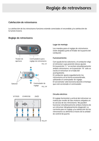 Reglaje de retrovisores


Calefacción de retrovisores

La calefacción de los retrovisores funciona estando conectados el encendido y la calefacción de
la luneta trasera.



Reglaje de retrovisores

                                                         Lugar de montaje:

                                                         Los mandos para el reglaje de retrovisores
                                                         están alojados junto al tirador de la puerta del
                                                         conductor.


        Tirador de             Conmutadores para
                                                         Funcionamiento:
        apertura               reglaje de retrovisores   Con ayuda de los selectores, el conductor elige
                                               193_131   el retrovisor cuya posición desea ajustar.
                                                         En la posición “L” se excitan simultáneamente
                               o                         ambos retrovisores; en la posición “R” sólo se
                                                         excita el retrovisor en el lado del
               L                                         acompañante.
                                          r              El conductor ajusta seguidamente los
               R       l                                 retrovisores en la forma acostumbrada,
                                                         utilizando el conmutador de reglaje.
                                                         El servomotor sólo funciona durante el tiempo
   Selector
                               u    Conmutador de        que esté accionado el conmutador.
                                    reglaje
                                               193_134




                                                         Circuito eléctrico:
     V17/V25       V149/V150           Z4/Z5
                                                         El reglaje horizontal y vertical del retrovisor se
                                                         realiza por medio de dos motores alojados en
                                                         la carcasa de los retrovisores. No pueden
                                                         funcionar simultáneamente ambos motores de
                                                         un retrovisor (desplazamiento diagonal). La
                                                         corriente para el reglaje y la calefacción de los
         a         b       c       d       e             retrovisores se alimenta a través de la unidad
                                                         de control de puerta.


                                               193_071




                                                                                                        29
 