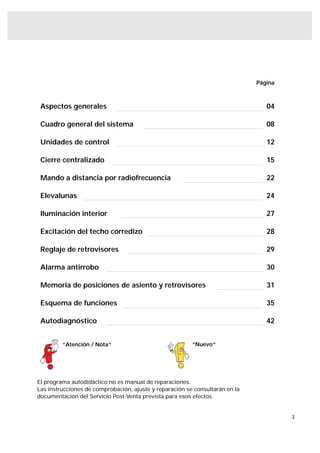 Página



 Aspectos generales                                                              04

 Cuadro general del sistema                                                      08

 Unidades de control                                                             12

 Cierre centralizado                                                             15

 Mando a distancia por radiofrecuencia                                           22

 Elevalunas                                                                      24

 Iluminación interior                                                            27

 Excitación del techo corredizo                                                  28

 Reglaje de retrovisores                                                         29

 Alarma antirrobo                                                                30

 Memoria de posiciones de asiento y retrovisores                                 31

 Esquema de funciones                                                            35

 Autodiagnóstico                                                                 42


         “Atención / Nota“                               “Nuevo“




El programa autodidáctico no es manual de reparaciones.
Las instrucciones de comprobación, ajuste y reparación se consultarán en la
documentación del Servicio Post-Venta prevista para esos efectos.


                                                                                       3
 
