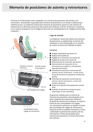 Memoria de posiciones de asiento y retrovisores


El Passat y el Golf pueden estar equipados con memoria de posiciones del asiento y los
retrovisores. Accionando el pulsador para memoria de posiciones o el mando a distancia por
radiofrecuencia, la unidad de control para memoria de posiciones ajusta en este sistema un
máximo de tres diferentes posiciones del asiento del conductor y de los retrovisores exteriores.
Es un sistema autárquico con el código de dirección de autodiagnóstico 36 “Reglaje asiento lado
conductor”.

                                                    Lugar de montaje

                                                    La unidad de control del sistema de memoria
                                                    de posiciones va alojada bajo el asiento del
                                                    conductor y está comunicada con el sistema
                                                    de confort a través del CAN-Bus de datos.

                                                    Funciones:

                                                    l   Reglaje longitudinal del asiento (1)
                                                    l   Reglaje del respaldo (2)
                                                    l   Reglaje de la inclinación del asiento (3)
                                    193_117
                                                    l   Reglaje de la altura del asiento (4)
                                                    l   Memorización de la posición del asiento
                                                    l   Memorización de la posición de los
           Pulsadores memoria     Pulsador parada       retrovisores con respecto a una posición
           posiciones             de emergencia         especíﬁca del asiento
                                                    l   Demanda de la posición memorizada del
                                                        asiento y de los retrovisores, a través de las
                                                        teclas de memoria en el panel de mandos del
                                                        asiento
                                                    l   Demanda de la posición memorizada del
                                                        asiento y de los retrovisores, a través del
                                                        mando a distancia
                                                    l   Ajuste de la posición del espejo para marcha
                                          193_136       atrás
                    Conmutadores de reglaje         l   Pulsador de parada de emergencia para
                                                        interrumpir el ciclo automático

                                                    El panel de mandos para el sistema de
                                                    memoria de posiciones está integrado en la
                                                    parte izquierda del asiento del conductor.
                                                    El ajuste del asiento del conductor se realiza a
                                193_131             través de dos conmutadores de reglaje.
                                                    Los retrovisores exteriores se ajustan a través
                                                    del conmutador de reglaje de retrovisores.
                Conmutadores para                   Después de ello es posible memorizar y volver
                reglaje de retrovisores             a demandar la posición del asiento y de los
                                                    retrovisores a través del pulsador para
                                                    memoria de posiciones o a través de la llave
                                                    del vehículo.

                                                                                                     31
 