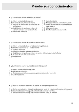 Pruebe sus conocimientos


1. ¿Qué funciones asume el sistema de confort?

   a) Cierre centralizado de puertas                   f) Autodiagnóstico
   b) Gestión de la iluminación interior               g) Mando a distancia por radiofrecuencia
   c) Reglaje de retrovisores y calefacción de         h) Cierre centralizado de la cerradura en el
      retrovisores                                        capó trasero
   d) Habilitación de funciones y cierre de            i) Alarma antirrobo
      confort del techo corredizo/deﬂector             j) Interfaz hacia la red de a bordo
   e) Elevalunas eléctricos




2. ¿Qué funciones asume la unidad de control central?

   a)   Cierre centralizado de la cerradura en el capó trasero
   b)   Interfaz hacia la red de a bordo restante
   c)   Alarma antirrobo
   d)   Mando a distancia por radiofrecuencia
   e)   Habilitación de funciones y cierre de confort del techo corredizo/deﬂector
   f)   Gestión de la iluminación interior
   g)   Diagnóstico




3. ¿Qué funciones asume la unidad de control de puerta?

   a)   Cierre centralizado de las puertas
   b)   Elevalunas eléctricos
   c)   Retrovisores exteriores ajustables y calefactables eléctricamente
   d)   Autodiagnóstico




4. ¿En qué se reconoce un sistema de confort de la segunda generación?

   a) En los conmutadores bipresión alojados en el panel de mandos de la puerta del conductor
   b) La unidad de control de puerta está adosada al motor elevaluna
   c) La unidad de control de puerta está alojada en el panel de mandos




                                                                                                 33
 