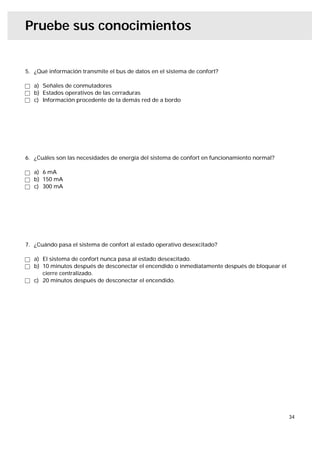 Pruebe sus conocimientos


5. ¿Qué información transmite el bus de datos en el sistema de confort?

   a) Señales de conmutadores
   b) Estados operativos de las cerraduras
   c) Información procedente de la demás red de a bordo




6. ¿Cuáles son las necesidades de energía del sistema de confort en funcionamiento normal?

   a) 6 mA
   b) 150 mA
   c) 300 mA




7. ¿Cuándo pasa el sistema de confort al estado operativo desexcitado?

   a) El sistema de confort nunca pasa al estado desexcitado.
   b) 10 minutos después de desconectar el encendido o inmediatamente después de bloquear el
      cierre centralizado.
   c) 20 minutos después de desconectar el encendido.




                                                                                               34
 