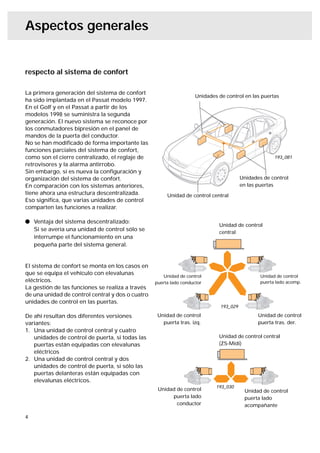 Aspectos generales


respecto al sistema de confort

La primera generación del sistema de confort
                                                                    Unidades de control en las puertas
ha sido implantada en el Passat modelo 1997.
En el Golf y en el Passat a partir de los
modelos 1998 se suministra la segunda
generación. El nuevo sistema se reconoce por
los conmutadores bipresión en el panel de
mandos de la puerta del conductor.
No se han modiﬁcado de forma importante las
funciones parciales del sistema de confort,
como son el cierre centralizado, el reglaje de                                                        193_081
retrovisores y la alarma antirrobo.
Sin embargo, sí es nueva la conﬁguración y
organización del sistema de confort.                                                    Unidades de control
En comparación con los sistemas anteriores,                                             en las puertas
tiene ahora una estructura descentralizada.            Unidad de control central
Eso signiﬁca, que varias unidades de control
comparten las funciones a realizar.

l Ventaja del sistema descentralizado:
                                                                             Unidad de control
  Si se avería una unidad de control sólo se
                                                                             central
  interrumpe el funcionamiento en una
  pequeña parte del sistema general.


El sistema de confort se monta en los casos en
que se equipa el vehículo con elevalunas             Unidad de control                          Unidad de control
eléctricos.                                       puerta lado conductor                         puerta lado acomp.
La gestión de las funciones se realiza a través
de una unidad de control central y dos o cuatro
unidades de control en las puertas.
                                                                              193_029

De ahí resultan dos diferentes versiones           Unidad de control                           Unidad de control
variantes:                                           puerta tras. izq.                         puerta tras. der.
1. Una unidad de control central y cuatro
   unidades de control de puerta, si todas las                               Unidad de control central
   puertas están equipadas con elevalunas                                    (ZS-Midi)
   eléctricos
2. Una unidad de control central y dos
   unidades de control de puerta, si sólo las
   puertas delanteras están equipadas con
   elevalunas eléctricos.
                                                                            193_030
                                                   Unidad de control                     Unidad de control
                                                        puerta lado                      puerta lado
                                                          conductor                      acompañante

4
 