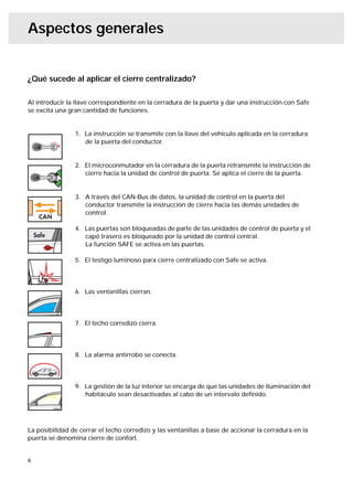 Aspectos generales


¿Qué sucede al aplicar el cierre centralizado?

Al introducir la llave correspondiente en la cerradura de la puerta y dar una instrucción con Safe
se excita una gran cantidad de funciones.


                1. La instrucción se transmite con la llave del vehículo aplicada en la cerradura
                   de la puerta del conductor.


                2. El microconmutador en la cerradura de la puerta retransmite la instrucción de
                   cierre hacia la unidad de control de puerta. Se aplica el cierre de la puerta.


                3. A través del CAN-Bus de datos, la unidad de control en la puerta del
                   conductor transmite la instrucción de cierre hacia las demás unidades de
                   control.

                4. Las puertas son bloqueadas de parte de las unidades de control de puerta y el
                   capó trasero es bloqueado por la unidad de control central.
                   La función SAFE se activa en las puertas.

                5. El testigo luminoso para cierre centralizado con Safe se activa.




                6. Las ventanillas cierran.




                7. El techo corredizo cierra.




                8. La alarma antirrobo se conecta.




                9. La gestión de la luz interior se encarga de que las unidades de iluminación del
                   habitáculo sean desactivadas al cabo de un intervalo deﬁnido.




La posibilidad de cerrar el techo corredizo y las ventanillas a base de accionar la cerradura en la
puerta se denomina cierre de confort.


6
 