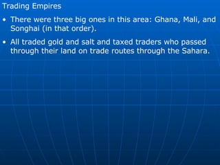 Trading Empires There were three big ones in this area: Ghana, Mali, and Songhai (in that order). All traded gold and salt and taxed traders who passed through their land on trade routes through the Sahara.