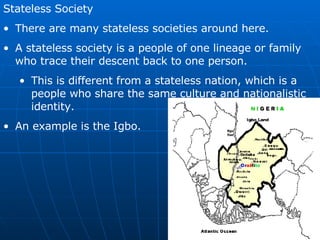 Stateless Society There are many stateless societies around here. A stateless society is a people of one lineage or family who trace their descent back to one person. This is different from a stateless nation, which is a people who share the same culture and nationalistic identity. An example is the Igbo.