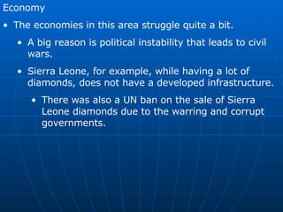 Economy The economies in this area struggle quite a bit. A big reason is political instability that leads to civil wars. Sierra Leone, for example, while having a lot of diamonds, does not have a developed infrastructure. There was also a UN ban on the sale of Sierra Leone diamonds due to the warring and corrupt governments.