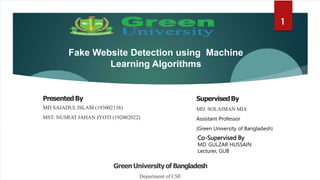 Fake Website Detection using Machine
Learning Algorithms
PresentedBy
MD SAJADUL ISLAM (193002138)
MST. NUSRAT JAHAN JYOTI (192002022)
1
SupervisedBy
MD. SOLAIMAN MIA
Assistant Professor
(Green University of Bangladesh)
GreenUniversityof Bangladesh
Department of CSE
1
Co-Supervised By
MD. GULZAR HUSSAIN
Lecturer, GUB
 