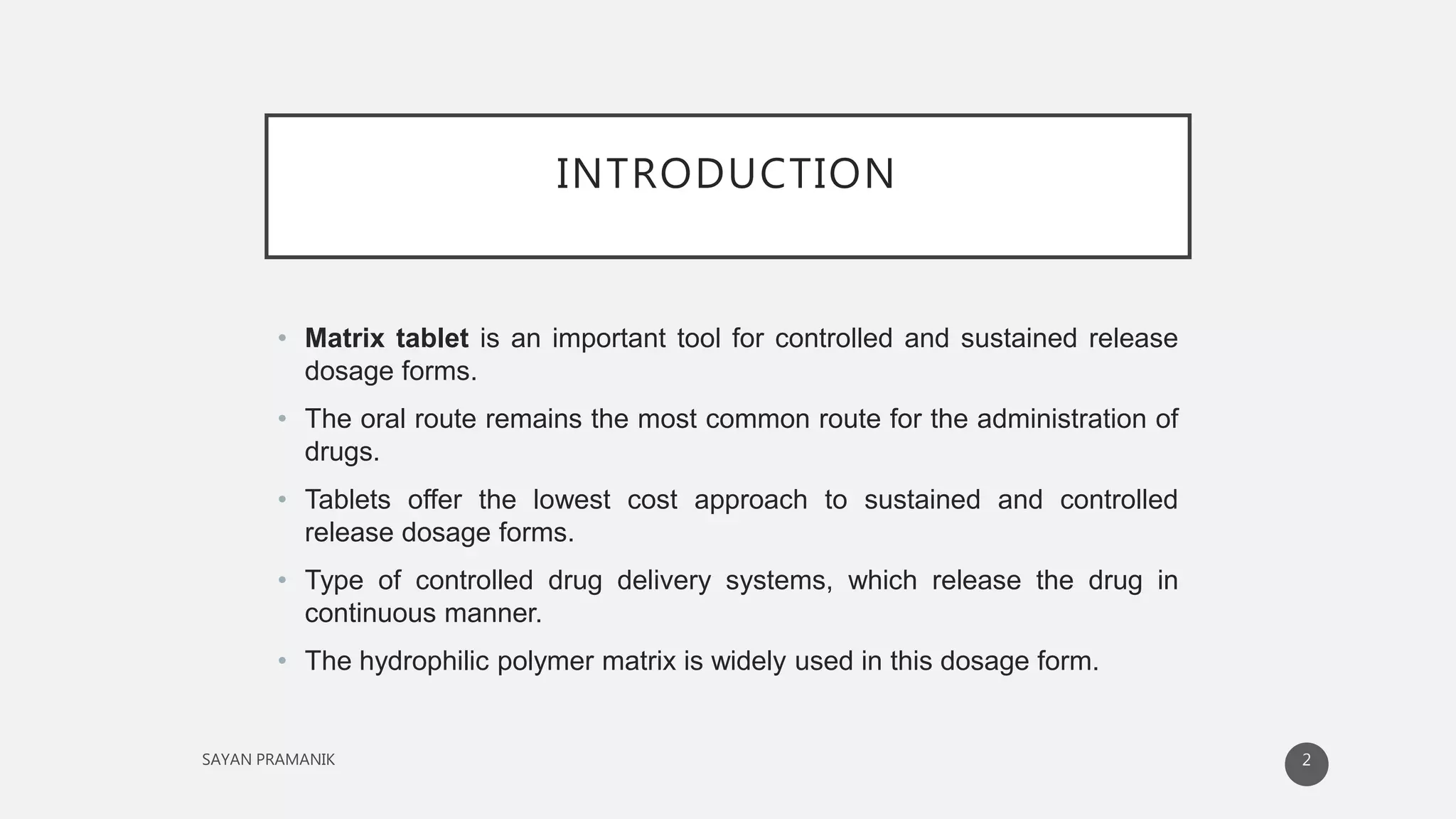 INTRODUCTION
• Matrix tablet is an important tool for controlled and sustained release
dosage forms.
• The oral route remains the most common route for the administration of
drugs.
• Tablets offer the lowest cost approach to sustained and controlled
release dosage forms.
• Type of controlled drug delivery systems, which release the drug in
continuous manner.
• The hydrophilic polymer matrix is widely used in this dosage form.
2
 