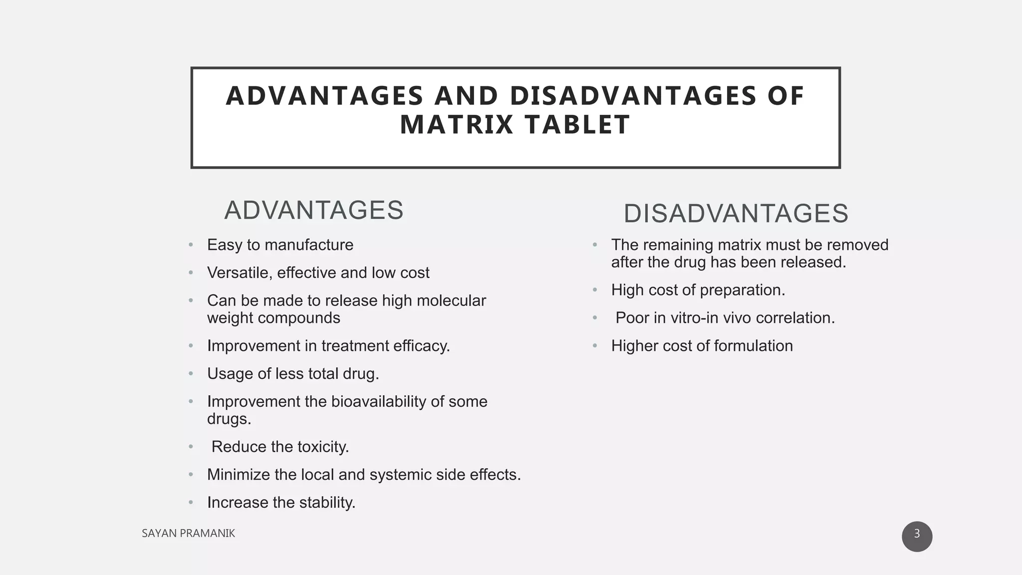 ADVANTAGES
• Easy to manufacture
• Versatile, effective and low cost
• Can be made to release high molecular
weight compounds
• Improvement in treatment efficacy.
• Usage of less total drug.
• Improvement the bioavailability of some
drugs.
• Reduce the toxicity.
• Minimize the local and systemic side effects.
• Increase the stability.
• The remaining matrix must be removed
after the drug has been released.
• High cost of preparation.
• Poor in vitro-in vivo correlation.
• Higher cost of formulation
DISADVANTAGES
ADVANTAGES AND DISADVANTAGES OF
MATRIX TABLET
3
 