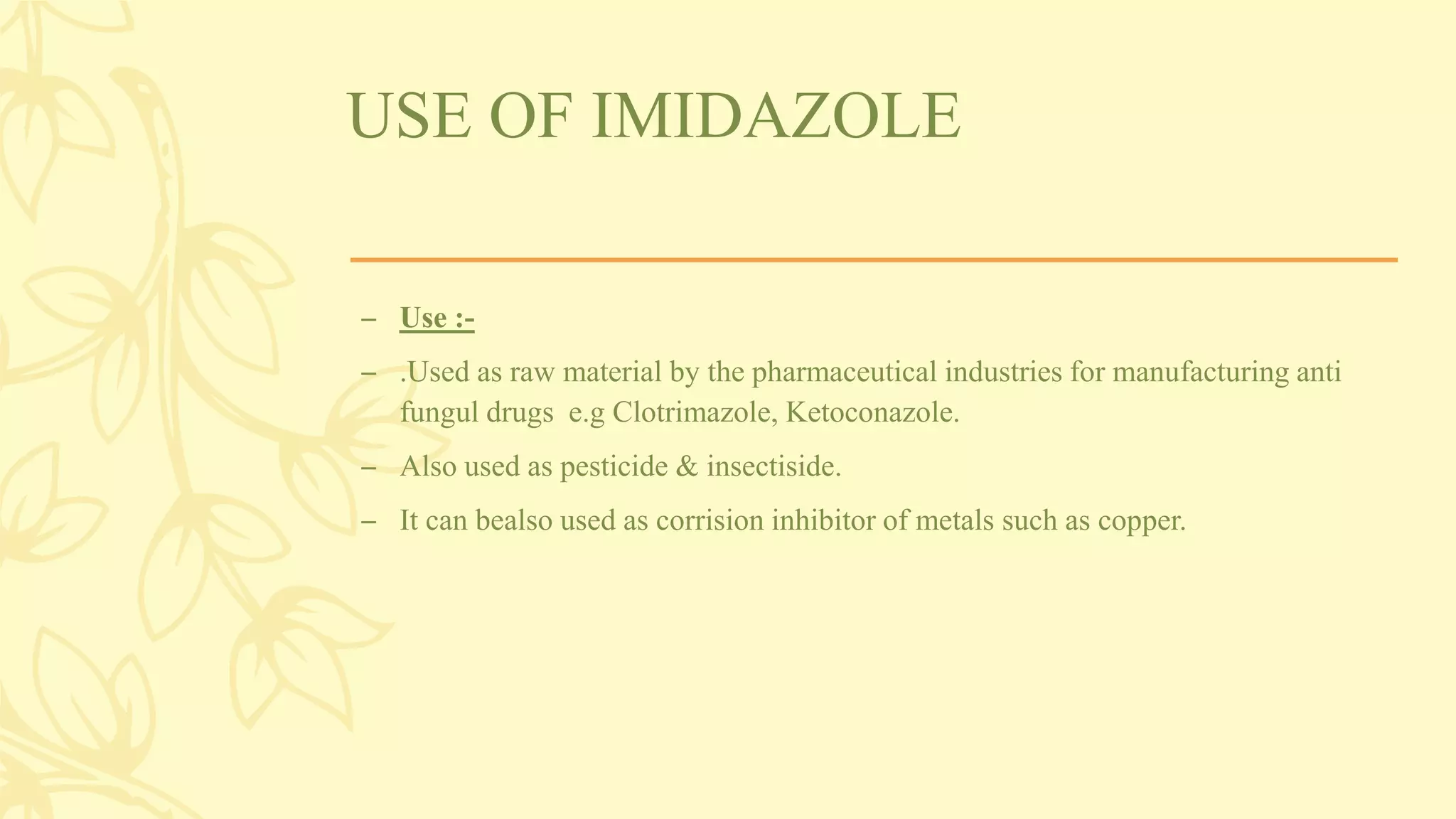 USE OF IMIDAZOLE
– Use :-
– .Used as raw material by the pharmaceutical industries for manufacturing anti
fungul drugs e.g Clotrimazole, Ketoconazole.
– Also used as pesticide & insectiside.
– It can bealso used as corrision inhibitor of metals such as copper.
 