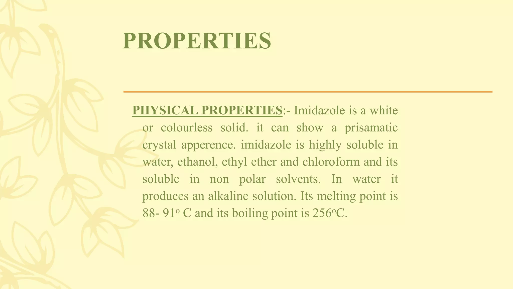 PROPERTIES
PHYSICAL PROPERTIES:- Imidazole is a white
or colourless solid. it can show a prisamatic
crystal apperence. imidazole is highly soluble in
water, ethanol, ethyl ether and chloroform and its
soluble in non polar solvents. In water it
produces an alkaline solution. Its melting point is
88- 91o C and its boiling point is 256oC.
 