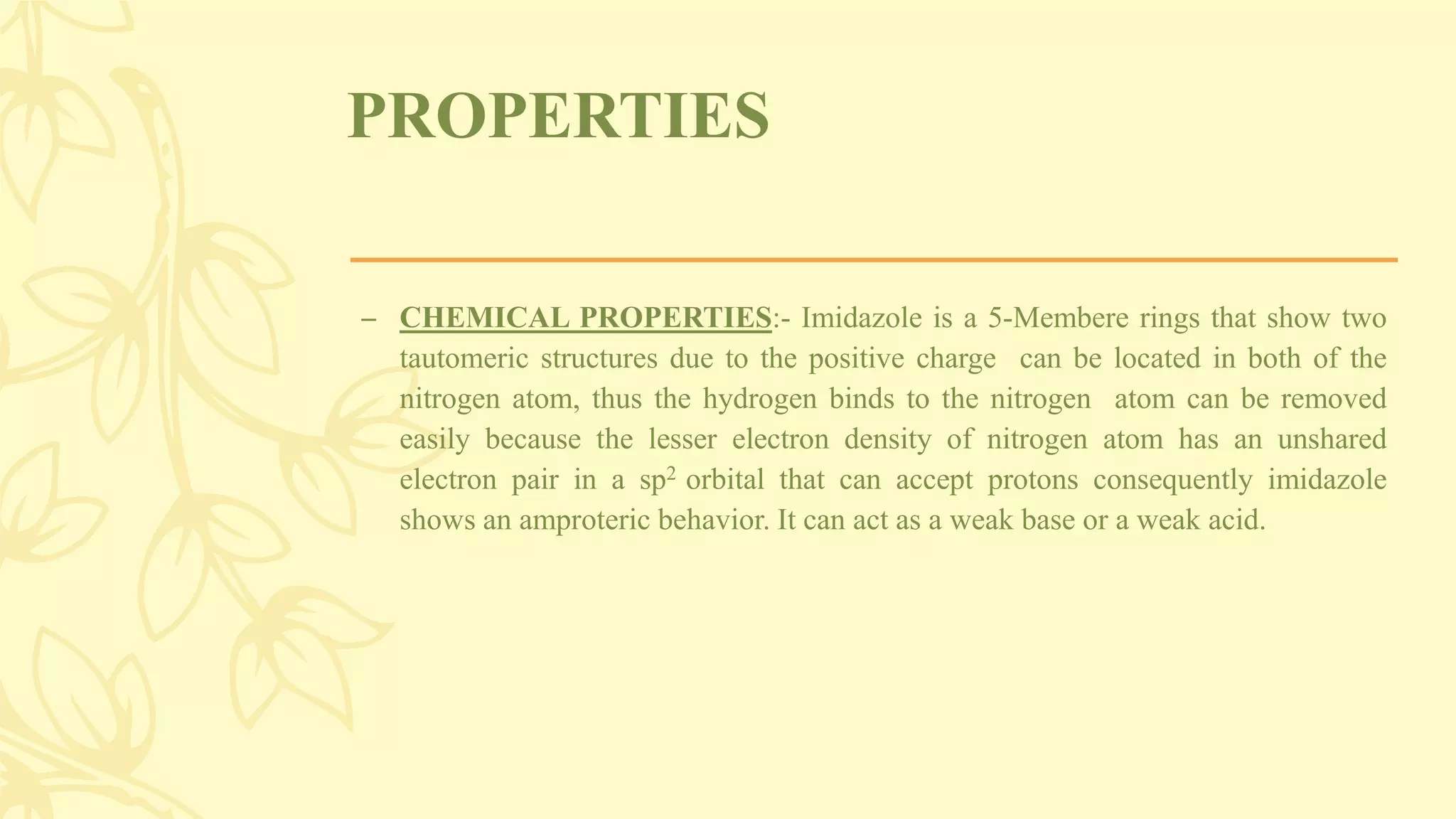 PROPERTIES
– CHEMICAL PROPERTIES:- Imidazole is a 5-Membere rings that show two
tautomeric structures due to the positive charge can be located in both of the
nitrogen atom, thus the hydrogen binds to the nitrogen atom can be removed
easily because the lesser electron density of nitrogen atom has an unshared
electron pair in a sp2 orbital that can accept protons consequently imidazole
shows an amproteric behavior. It can act as a weak base or a weak acid.
 