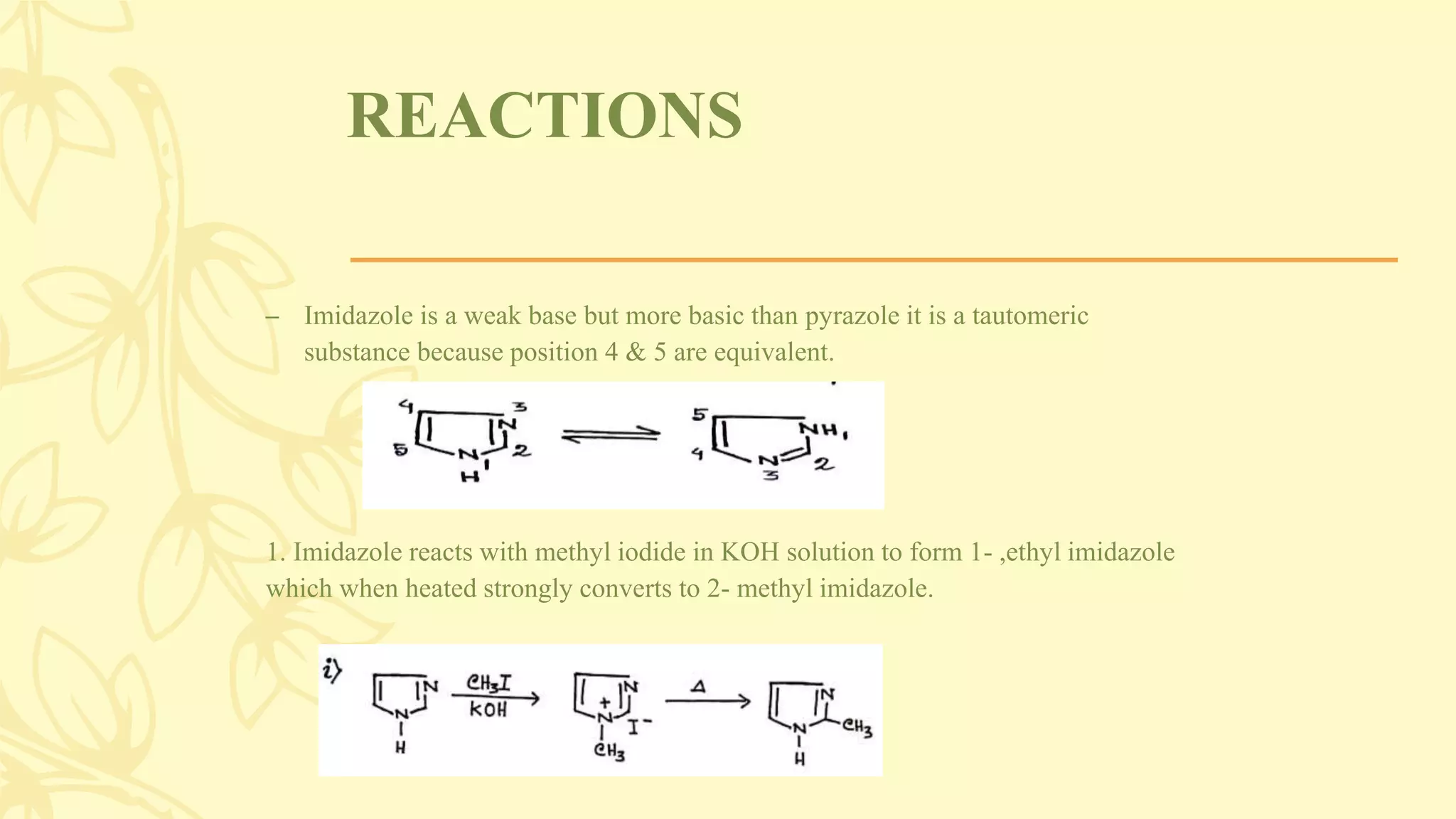 REACTIONS
– Imidazole is a weak base but more basic than pyrazole it is a tautomeric
substance because position 4 & 5 are equivalent.
1. Imidazole reacts with methyl iodide in KOH solution to form 1- ,ethyl imidazole
which when heated strongly converts to 2- methyl imidazole.
 